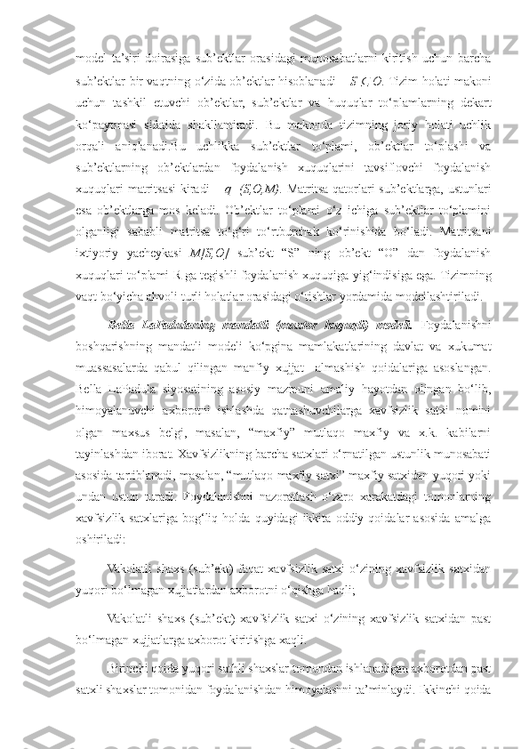 model   ta’siri   doirasiga   sub’ektlar   orasidagi   munosabatlarni   kiritish   uchun   barcha
sub’ektlar bir vaqtning o‘zida ob’ektlar hisoblanadi –   S  ⊆   O .  Tizim holati makoni
uchun   tashkil   etuvchi   ob’ektlar,   sub’ektlar   va   huquqlar   to‘plamlarning   dekart
ko‘paytmasi   sifatida   shakllantiradi.   Bu   makonda   tizimning   joriy   holati   uchlik
orqali   aniqlanadi.Bu   uchlikka   sub’ektlar   to‘plami,   ob’ektlar   to‘plashi   va
sub’ektlarning   ob’ektlardan   foydalanish   xuquqlarini   tavsiflovchi   foydalanish
xuquqlari  matritsasi  kiradi  –   q=(S,O,M) . Matritsa qatorlari  sub’ektlarga, ustunlari
esa   ob’ektlarga   mos   keladi.   Ob’ektlar   to‘plami   o‘z   ichiga   sub’ektlar   to‘plamini
olganligi   sababli   matritsa   to‘g‘ri   to‘rtburchak   ko‘rinishida   bo‘ladi.   Matritsani
ixtiyoriy   yacheykasi   M[S,O]   sub’ekt   “S”   ning   ob’ekt   “O”   dan   foydalanish
xuquqlari to‘plami R ga tegishli foydalanish xuquqiga  yig‘indi siga ega. Tizimning
vaqt bo‘yicha ahvoli turli holatlar orasidagi o‘tishlar yordamida modellashtiriladi.
Bella   LaPadulaning   mandatli   (muxtor   huquqli)   modeli.   Foydalanishni
boshqarishning   mandatli   modeli   ko‘pgina   mamlakatlarining   davlat   va   xukumat
muassasalarda   qabul   qilingan   manfiy   xujjat     almashish   qoidalariga   asoslangan.
Bella   LaPadula   siyosatining   asosiy   mazmuni   amaliy   hayotdan   olingan   bo‘lib,
himoyalanuvchi   axborotni   ishlashda   qatnashuvchilarga   xavfsizlik   satxi   nomini
olgan   maxsus   belgi,   masalan,   “maxfiy”   mutlaqo   maxfiy   va   x.k.   kabilarni
tayinlashdan iborat. Xavfsizlikning barcha satxlari o‘rnatilgan ustunlik munosabati
asosida tartiblanadi, masalan, “mutlaqo maxfiy satxi” maxfiy satxidan yuqori yoki
undan   ustun   turadi.   Foydalanishni   nazoratlash   o‘zaro   xarakatdagi   tomonlarning
xavfsizlik   satxlariga   bog‘liq   holda   quyidagi   ikkita   oddiy   qoidalar   asosida   amalga
oshiriladi:
Vakolatli   shaxs   (sub’ekt)   faqat   xavfsizlik   satxi   o‘zining   xavfsizlik   satxidan
yuqori bo‘lmagan xujjatlardan axborotni o‘qishga haqli;
Vakolatli   shaxs   (sub’ekt)   xavfsizlik   satxi   o‘zining   xavfsizlik   satxidan   past
bo‘lmagan xujjatlarga axborot kiritishga xaqli.
Birinchi qoida yuqori sathli shaxslar tomondan ishlanadigan axborotdan past
satxli shaxslar tomonidan foydalanishdan himoyalashni ta’minlaydi. Ikkinchi qoida 