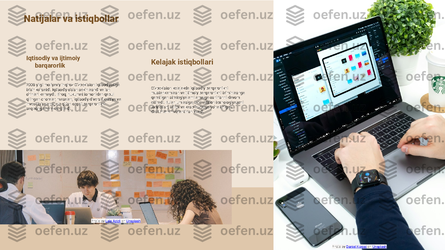 Natijalar va istiqbollar
Iqtisodiy va ijtimoiy 
barqarorlik
2008-yilgi moliyaviy inqiroz O'zbekiston iqtisodiyotiga 
ta'sir ko'rsatdi. Iqtisodiy o'sish sekinlashdi va ish 
o'rinlari kamaydi. Biroq, hukumat tomonidan qabul 
qilingan choralar, masalan, iqtisodiy diversifikatsiya va 
investitsiyalarni jalb qilish orqali barqarorlikni 
saqlashga harakat qilindi. Kelajak istiqbollari
O'zbekiston kelajakda iqtisodiy barqarorlikni 
mustahkamlash va ijtimoiy barqarorlikni ta'minlashga 
qaratilgan strategiyalarni amalga oshirishni davom 
ettiradi. Bular jumlasiga, innovatsion texnologiyalarni 
joriy etish, ta'lim va kasb-hunarga yo'naltirilgan 
dasturlarni rivojlantirish kiradi.
Photo by  Daniel Korpai  on  UnsplashPhoto by  Lala Azizli  on  Unsplash 