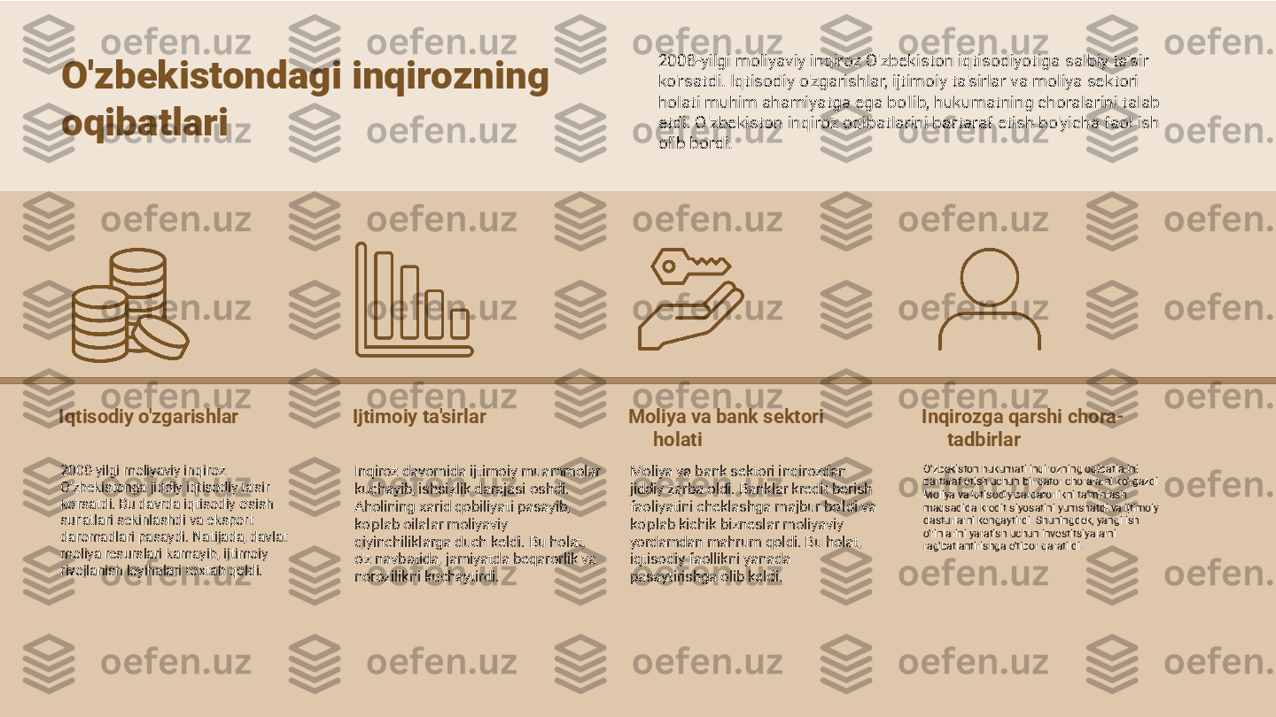 Iqtisodiy o'zgarishlar
2008-yilgi moliyaviy inqiroz 
O'zbekistonga jiddiy iqtisodiy ta'sir 
ko'rsatdi. Bu davrda iqtisodiy o'sish 
sur'atlari sekinlashdi va eksport 
daromadlari pasaydi. Natijada, davlat 
moliya resurslari kamayib, ijtimoiy 
rivojlanish loyihalari to'xtab qoldi. Ijtimoiy ta'sirlar
Inqiroz davomida ijtimoiy muammolar 
kuchayib, ishsizlik darajasi oshdi. 
Aholining xarid qobiliyati pasayib, 
ko'plab oilalar moliyaviy 
qiyinchiliklarga duch keldi. Bu holat, 
o'z navbatida, jamiyatda beqarorlik va 
norozilikni kuchaytirdi. Moliya va bank sektori 
holati
Moliya va bank sektori inqirozdan 
jiddiy zarba oldi. Banklar kredit berish 
faoliyatini cheklashga majbur bo'ldi va 
ko'plab kichik bizneslar moliyaviy 
yordamdan mahrum qoldi. Bu holat, 
iqtisodiy faollikni yanada 
pasaytirishga olib keldi. Inqirozga qarshi chora-
tadbirlar
O'zbekiston hukumati inqirozning oqibatlarini 
bartaraf etish uchun bir qator choralarni ko'rgazdi. 
Moliya va iqtisodiy barqarorlikni ta'minlash 
maqsadida kredit siyosatini yumshatdi va ijtimoiy 
dasturlarni kengaytirdi. Shuningdek, yangi ish 
o'rinlarini yaratish uchun investitsiyalarni 
rag'batlantirishga e'tibor qaratildi.O'zbekistondagi inqirozning 
oqibatlari 2008-yilgi moliyaviy inqiroz O'zbekiston iqtisodiyotiga salbiy ta'sir 
ko'rsatdi. Iqtisodiy o'zgarishlar, ijtimoiy ta'sirlar va moliya sektori 
holati muhim ahamiyatga ega bo'lib, hukumatning choralarini talab 
etdi. O'zbekiston inqiroz oqibatlarini bartaraf etish bo'yicha faol ish 
olib bordi. 