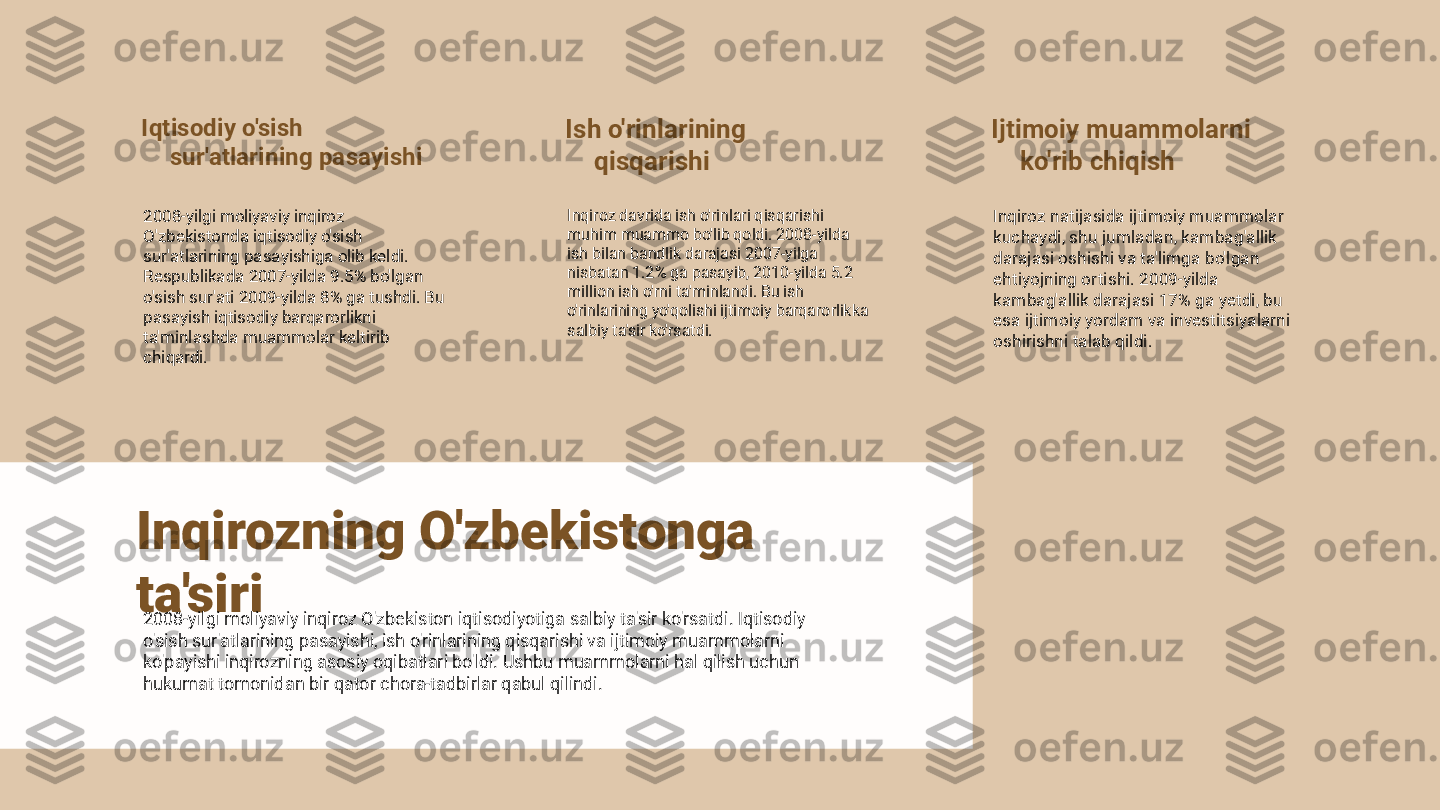 Iqtisodiy o'sish 
sur'atlarining pasayishi
2008-yilgi moliyaviy inqiroz 
O'zbekistonda iqtisodiy o'sish 
sur'atlarining pasayishiga olib keldi. 
Respublikada 2007-yilda 9.5% bo'lgan 
o'sish sur'ati 2009-yilda 8% ga tushdi. Bu 
pasayish iqtisodiy barqarorlikni 
ta'minlashda muammolar keltirib 
chiqardi. Ish o'rinlarining 
qisqarishi
Inqiroz davrida ish o'rinlari qisqarishi 
muhim muammo bo'lib qoldi. 2008-yilda 
ish bilan bandlik darajasi 2007-yilga 
nisbatan 1.2% ga pasayib, 2010-yilda 5.2 
million ish o'rni ta'minlandi. Bu ish 
o'rinlarining yo'qolishi ijtimoiy barqarorlikka 
salbiy ta'sir ko'rsatdi. Ijtimoiy muammolarni 
ko'rib chiqish
Inqiroz natijasida ijtimoiy muammolar 
kuchaydi, shu jumladan, kambag'allik 
darajasi oshishi va ta'limga bo'lgan 
ehtiyojning ortishi. 2009-yilda 
kambag'allik darajasi 17% ga yetdi, bu 
esa ijtimoiy yordam va investitsiyalarni 
oshirishni talab qildi.
Inqirozning O'zbekistonga 
ta'siri
2008-yilgi moliyaviy inqiroz O'zbekiston iqtisodiyotiga salbiy ta'sir ko'rsatdi. Iqtisodiy 
o'sish sur'atlarining pasayishi, ish o'rinlarining qisqarishi va ijtimoiy muammolarni 
ko'payishi inqirozning asosiy oqibatlari bo'ldi. Ushbu muammolarni hal qilish uchun 
hukumat tomonidan bir qator chora-tadbirlar qabul qilindi. 