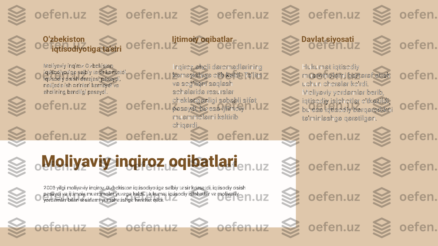 O'zbekiston 
iqtisodiyotiga ta'siri
Moliyaviy inqiroz O'zbekiston 
iqtisodiyotiga salbiy ta'sir ko'rsatdi. 
Iqtisodiy o'sish darajasi pasaydi, 
natijada ish o'rinlari kamaydi va 
aholining bandligi pasaydi. Ijtimoiy oqibatlar
Inqiroz aholi daromadlarining 
kamayishiga olib keldi. Ta'lim 
va sog'liqni saqlash 
sohalarida resurslar 
cheklanganligi sababli sifat 
pasaydi, bu esa ijtimoiy 
muammolarni keltirib 
chiqardi. Davlat siyosati
Hukumat iqtisodiy 
muammolarni bartaraf etish 
uchun choralar ko'rdi. 
Moliyaviy yordamlar berib, 
iqtisodiy islohotlar o'tkazildi, 
bu esa iqtisodiy barqarorlikni 
ta'minlashga qaratilgan.
Moliyaviy inqiroz oqibatlari
2008-yilgi moliyaviy inqiroz O'zbekiston iqtisodiyotiga salbiy ta'sir ko'rsatdi, iqtisodiy o'sish 
pasaydi va ijtimoiy muammolar yuzaga keldi. Hukumat iqtisodiy islohotlar va moliyaviy 
yordamlar bilan ta'sirlarni yumshatishga harakat qildi. 