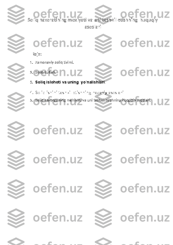 Soliq nazoratining moxiyati va uni tashkil etishning  huquqiy
asoslari
       Reja:
1. Zamonaviy soliq tizimi.
2. Soliq turlari.
3. Soliq islohoti va uning  yo nalishlariʻ .  
4. Soliq ishini tashkil etishning nazariy asoslari  
5. Soliq nazoratining mohiyati va uni tashkil etishning huquqiy asoslari. 