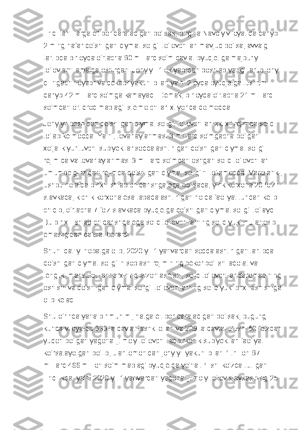 Endi tahlillarga e'tibor qaratadigan bo‘lsak, birgina Navoiy viloyatida qariyb 
2 ming nafar qo‘shilgan qiymat solig‘i to‘lovchilari mavjud bo‘lsa, avvalgi 
tartibda bir oyda o‘rtacha 80 milliard so‘m davlat byudjetiga majburiy 
to‘lovlarni amalga oshirgan. Joriy yil 1 oktyabrdan boshlab yangi tartib joriy 
qilingach noyabr va dekabr yakuni bilan ya'ni 2 oyda byudjetga tushum 
qariyb 42 milliard so‘mga kamayadi. Demak, bir oyda o‘rtacha 21 milliard 
so‘mdan ortiqroq mablag‘ iste'molchilar ixtiyorida qolmoqda.
Joriy yil boshidan qo‘shilgan qiymat solig‘i to‘lovchilar ikki xil rejimda soliq 
to‘lab kelmoqda. Ya'ni, tovar aylanmasi 3 milliard so‘mgacha bo‘lgan 
xo‘jalik yurituvchi sub'yektlar soddalashtirilgan qo‘shilgan qiymat solig‘i 
rejimida va tovar aylanmasi 3 milliard so‘mdan oshgan soliq to‘lovchilar 
umumbelgilangan rejimda qo‘shilgan qiymat solig‘ini to‘lamoqda. Vaholanki,
ushbu holatda bir xil ishlab chiqarishga ega bo‘lsada, yirik korxona 20 foizli 
stavkada, kichik korxona esa tabaqalashtirilgan holda faoliyat turidan kelib 
chiqib, o‘rtacha 7 foiz stavkada byudjetga qo‘shilgan qiymat solig‘i to‘laydi. 
Bu bir xil ishlab chiqarishga ega soliq to‘lovchilarning soliq yuki mutanosib 
emasligidan dalolat berardi.
Shuni qat'iy inobatga olib, 2020 yil 1 yanvardan soddalashtirilgan tartibda 
qo‘shilgan qiymat solig‘i hisoblash rejimining bekor bo‘lishi adolat va 
tenglik, mahsulot tannarxining arzonlashishi, soliq to‘lovchilar daromadining
oshishi va qo‘shilgan qiymat solig‘i to‘lovchilarning soliq yuki birxillashishiga
olib keladi.
Shu o‘rinda yana bir muhim jihatga e'tibor qaratadigan bo‘lsak, bugungi 
kunda viloyatda 333 ta davlat tashkilotlari va 209 ta davlat ulushi 50 foizdan
yuqori bo‘lgan yagona ijtimoiy to‘lovchi tadbirkorlik sub'yektlari faoliyat 
ko‘rsatayotgan bo‘lib, ular tomonidan joriy yil yakuni bilan 1 trillion 87 
milliard 466 million so‘m mablag‘ byudjetga yo‘naltirilishi ko‘zda tutilgan. 
Endilikda, ya'ni 2020 yil 1 yanvardan yagona ijtimoiy to‘lov stavkasining 25  