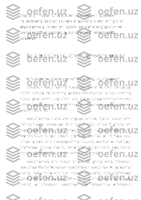 prognoz qilinmoqda. Bunda xususan, soliq stavkasining pasayishi 
natijasida yangi tadbirkorlik sub'yektlari yoki soliq to‘lovchilarning ortishi, 
yagona yer solig‘i to‘lovchilarning qo‘shilgan qiymat solig‘iga o‘tishi va 
boshqa yengilliklar hisobidan byudjet daromadlari barqarorlashib 
boraveradi.
Soliq ishini tashkil etishning nazariy asoslari  
Soliq xizmati va bojxona organlari faoliyatining     huquqiy asoslari
O‘zbekiston Respublikasining	 mustaqillikka	 erishishi	 va	 bozor	 iqtisodiyotiga
o‘tilishi	
 iqtisodiy	 rivojlanishning       yangicha	 shart-sharoitlari	 soliqqa	 tortishning
mutlaqo	
 yangi	 tizimini	 joriy	 qilishni	 talab	 qildi	 va	 bunday	 tizimning	 birmuncha
optimal	
 darajada	 amal	 qilishini	 ta’minlaydigan	 mexanizmning	 yangi	 tuzilmasini
yaratishni	
 taqozo	 etdi.
Respublikamizda	
 hozirda	 amal	 qilayotgan	 soliq     va	 bojxona	 ido ralari	 tizimi
o‘zining	
 muayyan	 tarixiga	 ega.	 Soliq	 idoralari	 sobiq	 Ittifoqda	 60-yillarda	 ham
mavjud	
 edi	 va	 ularning	 tuzilmasi,	 tabiiyki,	 O‘zbekiston	 hududida	 ham	 amal	 qilardi.
Keyinchalik	
 ular	 faoliyati	 to‘xtatib	 qo‘yildi	 va	 faqat	 1990	 yil	 12	 mayda	 qabul
qilingan	
 «Davlat	 soliq	 inspektsiyalarining	 huquqlari,	 vazifalari	 va	 mas’uliyati
to‘g‘risida»gi	
 Qonunga	 muvofiq,	 1990	 yilning	 1 iyulidan	 boshlab	 qayta	 tiklandi.
Biroq	
 bu	 tuzilmalar	 moliya	 organlari	 tizimida	 amal	 qilar	 edi.
Respublikamizda	
 soliq	 idoralari	 faoliyati	 1990	 yilning	 oxirida	 O‘zbekiston
Respublikasi	
 Vazirlar	 Mahkamasining	 «O‘zbekiston	 Respublikasi	 Moliya	 vazirligi
qoshida	
 Dav lat	 moliya-soliq	 bosh	 boshqarmasini	 tashkil	 qilish	 to‘g‘risida»gi
Qarori	
 (1990	 yil	 17	 dekabrdagi	 383-sonli)	 qabul	 qilingan idan	 so‘ng	 faollasha
boshladi	
 va	 O‘zbekiston	 Respublikasi	 Oliy	 Kengashining	 «O‘zbekiston 