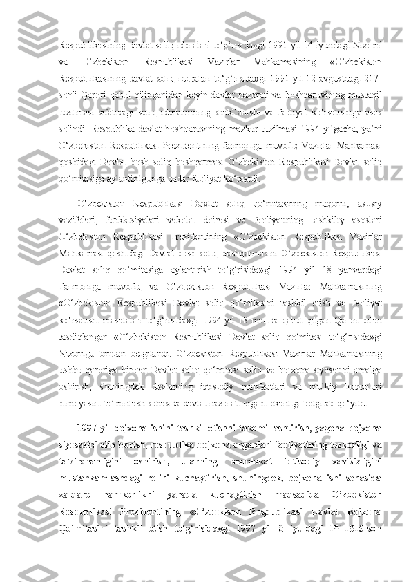 Respublikasining davlat	 soliq	 ido ralari	 to‘g‘risida»gi	 1991	 yil	 14	 iyundagi	 Nizomi
va	
 	O‘zbekiston	 	Respublikasi	 	Vazirlar	 	Mahkamasining	 	«O‘zbekiston
Respublikasining	
 davlat	 soliq	 idoralari	 to‘g‘risida»gi	 1991	 yil	 12	 avgustdagi	 217-
sonli	
 Qarori	 qabul	 qilinganidan	 keyin	 davlat	 nazorati	 va	 boshqaruvining	 mustaqil
tuzilmasi	
 sifatidagi	 soliq	 idoralarining	 shakllanishi	 va	 faoliyat	 ko‘rsatishiga	 asos
solindi.	
 Respublika	 davlat	 boshqaruvining	 mazkur	 tu zilmasi	 1994	 yilgacha,	 ya’ni
O‘zbekiston	
 Respublikasi	 Prezidentining	 farmoniga	 muvofiq	 Vazirlar	 Mahkamasi
qoshidagi	
 Davlat	 bosh	 soliq	 boshqarmasi	 O‘zbekiston	 Res publikasi	 Davlat	 soliq
qo‘mitasiga	
 aylantirilgunga	 qadar	 faoliyat	 ko‘rsatdi.
O‘zbekiston	
 Respublikasi	 Davlat	 soliq	 qo‘mitasining	 maqomi,	 asosiy
vazifalari,	
 funkktsiyalari	 vakolat	 doirasi	 va	 faoliyatining	 tashkiliy	 asoslari
O‘zbekiston	
 Respubli kasi	 Prezidentining	 «O‘zbekiston	 Respublikasi	 Vazirlar
Mahkamasi	
 qoshidagi	 Davlat	 bosh	 soliq	 boshqarmasini	 O‘zbekiston	 Respublikasi
Davlat	
 so liq	 qo‘mitasiga	 aylantirish	 to‘g‘risida»gi	 1994	 yil	 18	 yanvardagi
Farmoniga	
 muvo fiq	 va	 O‘zbekiston	 Respublikasi	 Vazirlar	 Mahkamasining
«O‘zbekiston	
 Respublikasi	 Davlat	 soliq	 qo‘mitasini	 tashkil	 etish	 va	 faoliyat
ko‘rsatishi	
 masalalari	 to‘g‘risida»gi	 1994	 yil	 18	 martda	 qabul	 qilgan	 Qarori	 bilan
tasdiqlangan	
 «O‘zbe kiston	 Respublikasi	 Davlat	 soliq	 qo‘mitasi	 to‘g‘risida»gi
Nizomga	
 binoan	 belgilandi.	 O‘zbekiston	 Respublikasi	 Vazirlar	 Mahkamasining
ushbu	
 qaroriga	 binoan	 Davlat	 soliq	 qo‘mitasi	 soliq	 va	 bojxona	 siyosatini	 amalga
oshirish,	
 shuningdek	 davlatning	 iqtisodiy	 manfaatlari	 va	 mulkiy	 huquqlari
himoyasini	
 ta’minlash	 sohasida	 davlat	 nazorati	 organi	 ekanligi	 belgilab	 qo‘yildi.
1997  yil   bojxona  ishini   tashkil   etishni   takomillashtirish,   yagona   bojxona
siyosatini olib borish, respublika boj xona organlari faoliyatining tezkorligi va
ta’sirchanligini   oshirish,   ularning   mamlakat   iqtisodiy   xavfsizligini
mustahkamlashdagi   rolini   kuchaytirish,   shuningdek,   bojxona   ishi   sohasida
xalqaro   hamkorlikni   yanada   kuchay tirish   maqsadida   O‘zbekiston
Respublikasi   Prezidentining   «O‘zbekison   Respublikasi   Davlat   Bojxona
Qo‘mi tasini   tashkil   etish   to‘g‘risida»gi   1997   yil   8   iyuldagi   PF-1815-son 