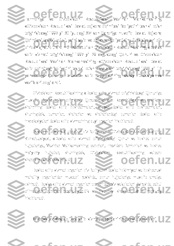 Farmoniga   va   O‘zbekiston   Respublikasi   Vazirlar   Mahkamasining
«O‘zbekiston   Respublikasi   Davlat   bojxona   qo‘mitasi   faoliyatini   tash kil   etish
to‘g‘risida»gi 1997 yil 30 iyuldagi 374-son Qaroriga muvofiq Davlat Bojxona
Qo‘mi tasi  tashkil  etildi, ya’ni  soliq va bojxona faoliyatining funktsiyalari  bir
biridan ajratildi. Shu munosabat bilan O‘zbekiston Respublikasining «Davlat
soliq   xizmati   to‘g‘risida»gi   1997   yil   29   avgustdagi   Qonuni   va   O‘zbekiston
Respublikasi   Vazirlar   Mahkamasining   «O‘zbekiston   Respublikasi   Davlat
soliq   qo‘mitasi   faoliyatini   tashkil   etish   masalalari   to‘g‘ri sida»gi   1998   yil   12
yanvardagi   Qaroriga   muvofiq   soliq   organla rining   asosiy   funktsiya   va
vazifalari belgilandi.
O‘zbekiston Respublikasining	 «Davlat	 soliq	 xizmati	 to‘g‘risida»gi	 Qonuniga
muvofiq	
 Davlat	 soliq	 qo‘mitasi,	 Qoraqalpog‘iston	 Respublikasi	 va	 Toshkent
shahrining	
 davlat	 soliq	 boshqarmalari,	 viloyat	 davlat	 soliq	 boshqarmalari,
shuningdek,	
 tumanlar,	 shaharlar	 va	 shaharlardagi	 tumanlar	 davlat	 soliq
inspektsiyalari	
 davlat	 soliq	 xizmatining	 quyi	 organlari	 hisoblanadi.
Davlat	
 soliq	 xizmati	 organlari	 o‘z	 faoliyatlarida	 O‘zbekiston	 Respublikasining
Konstitutsiyasi,	
 «Davlat	 soliq	 xizmati	 to‘g‘risida»gi	 Qonun	 va	 boshqa	 qonun
hujjatlariga,	
 Vazirlar	 Mahkamasining	 qarorlari,	 Prezident	 farmonlari	 va	 boshqa
me’yoriy	
 	hujjatlar,	 	shuningdek,	 	O‘zbekis ton	 	Respublikasining	 	xalqaro
shartnomalariga	
 amal	 qiladi.
Davlat	
 soliq	 xizmati	 organlari	 o‘z	 faoliyatini	 davlat	 hokimiyati	 va	 boshqaruvi
mahalliy	
 organlaridan	 mustaqil	 ravishda,	 qonun	 hujjatlariga	 muvofiq	 amalga
oshiradi.	
 Davlat	 soliq	 xizmati	 organlari	 tomonidan	 o‘z	 vakolatlari	 doirasida	 qabul
qilinadigan	
 qarorlar	 barcha	 yuridik	 va	 jismoniy	 shaxslar	 uchun	 majburiy
hisoblanadi.
 
O‘zbeksiton Respublikasi soliq xizmati organlarining tarkibiy tuzilishi 