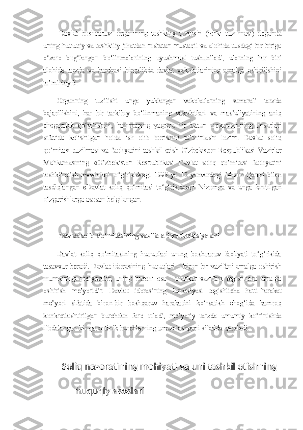   Davlat boshqaruvi	 organining	 tashkiliy	 tuzilishi	 (ichki	 tuzilmasi)	 deganda
uning	
 huquqiy	 va	 tashkiliy	 jihatdan	 nisbatan	 mustaqil	 va	 alohida	 tusdagi	 bir-biriga
o‘zaro	
 bog‘langan	 bo‘linmalarining	 uyushmasi	 tushuniladi,	 ularning	 har	 biri
alohida	
 tarzda	 va	 barchasi	 birgalikda	 davlat	 vakolatlarining	 amalga	 oshirilishini
ta’minlaydi.
Organning	
 tuzilishi	 unga	 yuklangan	 vakolatlarning	 samarali	 tarzda
bajarilishini,	
 har	 bir	 tarkibiy	 bo‘linmaning	 vakolatlari	 va	 mas’uliyatining	 aniq
chegaralab	
 qo‘yilishini,	 hammaning	 yagona	 bir	 butun	 mexanizmning	 unsurlari
sifatida	
 kelishilgan	 holda	 ish	 olib	 borishini	 ta’minlashi	 lozim.	 Davlat	 soliq
qo‘mitasi	
 tuzilmasi	 va	 faoliyatini	 tashkil	 etish	 O‘zbekiston	 Respublikasi	 Vazirlar
Mahkamasining	
 «O‘zbekiston	 Respublikasi	 Davlat	 soliq	 qo‘mitasi	 faoliyatini
tashkil	
 etish	 masalalari	 to‘g‘risida»gi	 1998	 yil	 12	 yanvardagi	 14-son	 Qarori	 bilan
tasdiqlangan	
 «Davlat	 soliq	 qo‘mitasi	 to‘g‘risida»gi	 Nizomga	 va	 unga	 kiritilgan
o‘zgarishlarga	
 asosan	 belgilangan.
 
  Davlat soliq qo‘mitasining vazifalari va   funktsiyalari
Davlat	
 soliq	 qo‘mitasining	 huquqlari	 uning	 boshqaruv	 faoliyati	 to‘g‘risida
tasavvur	
 beradi.	 Davlat	 idorasining	 huquqlari	 – biron	 bir	 vazifani	 amalga	 oshirish
mumkinligi	
 me’yoridir,	 uning	 burchi	 esa	 - mazkur	 vazifani	 tegishlicha	 amalga
oshirish	
 me’yoridir.	 Davlat	 idorasining	 funktsiyasi	 tegishlicha	 hatti-harakat
me’yori	
 sifatida	 biron-bir	 boshqaruv	 harakatini	 ko‘rsatish	 chog‘ida	 kamroq
konkretlashtirilgan	
 burchdan	 farq	 qiladi,	 me’yo riy	 tarzda	 umumiy	 ko‘rinishda
ifodalangan	
 bir	 qator	 tipik	 burchlarning	 umumlashgani	 sifatida	 qaraladi.
Soliq nazoratining mohiyati va uni tashkil etishning 
      huquqiy asoslari 