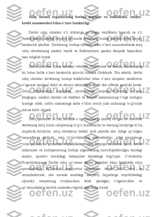 Soliq   xizmati   organlarining   boshqa   organlar   va   tashkilotlar,   moliya-
kredit muassasalari bilan o‘zaro hamkorligi
Davlat soliq	 idoralari	 o‘z	 oldilariga	 qo‘yilgan	 vazifalarni	 bajarish	 va	 o‘z
funktsiyalarini	
 amalga	 oshirish	 davomida	 davlatning	 boshqa	 idoralari	 bilan	 doimiy
hamkorlik	
 qiladilar.	 Davlatning     boshqa	 idoralari	 bilan	 o‘zaro	 munosabatlarda	 aniq
soliq	
 idoralarining	 mazkur	 vazifa	 va	 funktsiyalarni	 qanday	 darajada     bajarishini
ham	
 belgilab	 beradi.
Davlat	
 idoralari	 tizimi	 umumiy	 vakolatli,	 funktsional	 va	 tarmoq	 idoralarining
bir	
 butun	 holda	 o‘zaro	 hamkorlik	 qiluvchi	 tizimini	 ifodalaydi.	 Shu	 sababli,	 davlat
soliq	
 idoralari	 davlatning	 boshqa	 tashkilotlari	 bilan	 o‘zaro	 aloqalari	 xarakterini
o‘rganish	
 mustaqil	 tahlil	 va	 doimiy	 takomillashish	 ob’ekti	 sifatida	 qaralishi	 kerak.
Soliq	
 idoralarining	 respublika	 iqtisodiyotiga	 huquqiy     ta’sirining	 ko‘lami
kengligini,	
 mazkur	 idoralar	 ish	 shakllari	 va	 faoliyat	 mazmunining	 o‘ziga	 xosligini
hisobga	
 olsak,	 ushbu	 muammoga	 katta	 e’tibor	 berish	 juda	 muhimligi	 to‘g‘risida
xulosa	
 kelib	 chiqadi.
Soliq	
 qonunlari	 so‘zsiz	 ravishda	 o‘zgartirishlarga	 muhtoj	 bo‘lgan	 bir	 sharoitda
davlatning	
 soliq	 tizimi	 soliqlarning	 to‘g‘ri	 hisoblanishi	 va	 ularning	 byudjetga	 to‘liq
miqdorda	
 kiritilishi,	 soliq	 idoralarini	 tashkil	 etish	 paytida	 ular	 oldiga	 qo‘yilgan
maqsadlarga	
 erishishi,	 soliq	 to‘lovchilarning	 munosabatlari,	 soliq	 qonunlariga
rioya	
 qilinishi	 ko‘p	 jihatdan	 respublikadagi	 coliq,	 huquqni	 muhofaza	 qilish,	 davlat
hokimiyati	
 va	 boshqaruvining	 boshqa	 organlarining	 muvofiqlashtirilgan	 tarzdagi
amaliy,	
 operativ	 ravishdagi	 bahamjihat	 harakatiga	 bog‘liqdir.	 O‘zbekiston
Respublikasining	
 Davlat	 soliq	 qo‘mitasi	 davlat	 organlari	 bilan	 birgalikda	 soliq
qonunlarining	
 ko‘llanilish	 amaliyotini	 muntazam	 tarzda	 tahlil	 etadi	 va
umumlashtiradi,	
 ular	 asosida	 amaldagi	 me’yoriy	 hujjatlarga	 respublikadagi
iqtisodiy	
 	vaziyatning	 	rivojlanishini	 	talab	 	qiladigan	 	o‘zgartirishlar	 	va
qo‘shimchalarni	
 kiritish	 yuzasidan	 tegishli	 takliflarni	 beradi. 