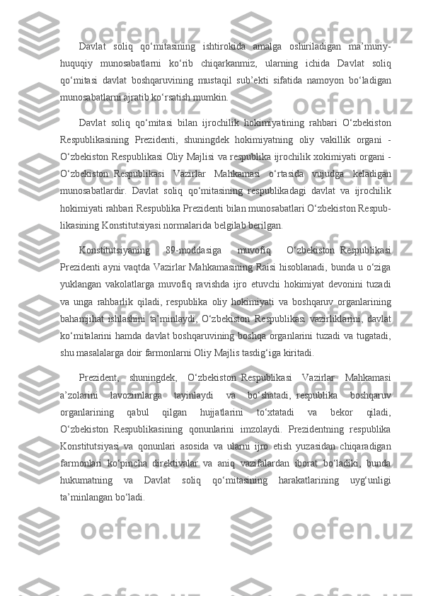 Davlat soliq	 qo‘mitasining	 ishtirokida	 amalga	 oshiriladigan	 ma’muriy-
huquqiy	
 munosabatlarni	 ko‘rib	 chiqarkanmiz,	 ular ning	 ichida	 Davlat	 soliq
qo‘mitasi	
 davlat	 boshqaruvining	 mustaqil	 sub’ekti	 sifatida	 namoyon	 bo‘ladigan
munosabatlarni	
 ajratib	 ko‘rsatish	 mumkin.
Davlat	
 soliq	 qo‘mitasi	 bilan	 ijrochilik	 hokimiyatining	 rahbari	 O‘zbekiston
Respublikasining	
 Prezidenti,	 shuningdek	 hokimiyatning	 oliy	 vakillik	 organi	 -
O‘zbekiston	
 Respublikasi	 Oliy	 Majlisi	 va	 respublika	 ijrochilik	 xokimiya ti	 organi	 -
O‘zbekiston     Respublikasi	
 Vazirlar	 Mahkamasi	 o‘rtasida	 vujudga	 keladigan
munosabatlardir.	
 Davlat	 soliq	 qo‘mitasining	 respublikadagi	 davlat	 va	 ijrochilik
hokimiyati	
 rahbari	 Respublika	 Prezidenti	 bilan	 munosabatlari	 O‘zbekiston	 Respub -
likasining	
 Konstitutsiyasi	 normalarida	 belgilab	 berilgan.
Konstitutsiyaning	
 	89-moddasiga	 	muvofiq	 	O‘zbekiston     Respub likasi
Prezidenti	
 ayni	 vaqtda	 Vazirlar	 Mahkamasining	 Raisi	 hisoblanadi,	 bunda	 u o‘ziga
yuklangan	
 vakolatlarga	 muvofiq	 ravishda	 ijro	 etuvchi	 hokimiyat	 devonini	 tuzadi
va	
 unga	 rahbarlik	 qiladi,	 respublika	 oliy	 hokimiyati	 va	 boshqaruv	 organlarining
bahamjihat	
 ishlashini	 ta’minlaydi,	 O‘zbekiston     Respublikasi	 vazirliklarini,	 davlat
ko‘mitalarini	
 hamda	 davlat	 boshqaruvi ning	 boshqa	 organlarini	 tuzadi	 va	 tugatadi,
shu	
 masalalarga	 doir	 farmonlarni	 Oliy	 Majlis	 tasdig‘iga	 kiritadi.
Prezident,	
 shuningdek,	 O‘zbekiston     Respublikasi	 Vazirlar	 Mahkamasi
a’zolarini	
 	lavozimlarga	 	tayinlaydi	 	va	 	bo‘shatadi,     respublika	 	boshqaruv
organlarining	
 	qabul	 	qilgan	 	hujjatlarini	 	to‘xtatadi	 	va	 	bekor	 	qiladi,
O‘zbekiston     Respublikasining	
 qonunlarini	 imzolaydi.	 Prezidentning	 respublika
Konstitutsiyasi	
 va	 qonunlari	 aso sida	 va	 ularni	 ijro	 etish	 yuzasidan	 chiqaradigan
farmonlari	
 ko‘pincha	 direktivalar	 va	 aniq	 vazifalardan	 iborat	 bo‘ladiki,	 bunda
hukumatning	
 va	 Davlat	 soliq	 qo‘mitasining	 harakatlarining	 uyg‘unligi
ta’minlangan	
 bo‘ladi. 