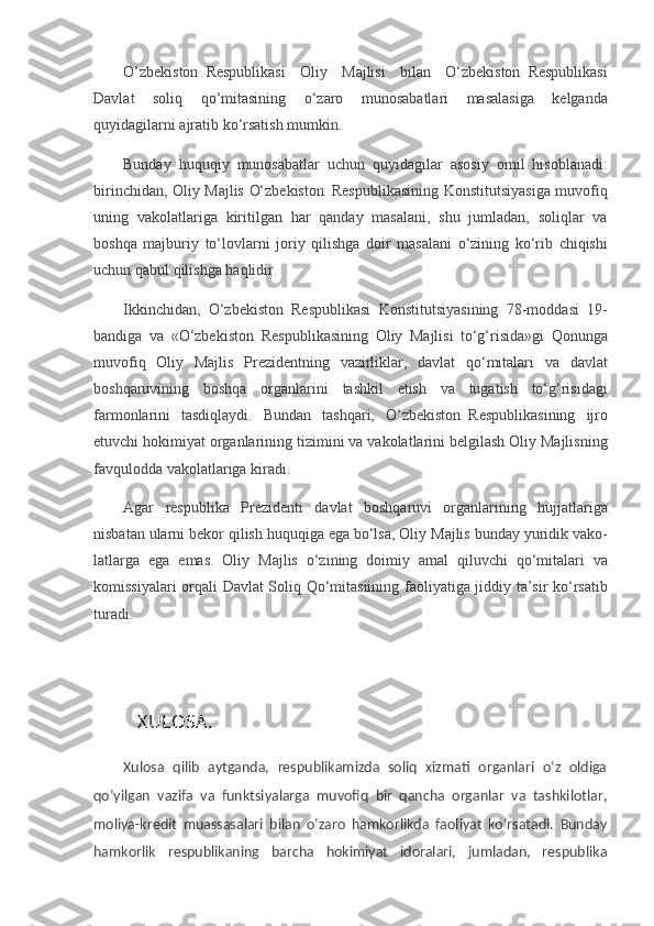 O‘zbekiston     Respublikasi Oliy	 Majlisi	 bilan	 O‘zbekiston     Respublikasi
Davlat	
 soliq	 qo‘mitasining	 o‘zaro	 munosabatlari	 masalasiga	 kelganda
quyidagilarni	
 ajratib	 ko‘rsatish	 mumkin.
Bunday	
 huquqiy     munosabatlar	 uchun	 quyidagilar	 asosiy	 omil	 hisoblanadi:
birinchidan,	
 Oliy	 Majlis	 O‘zbekiston     Respublikasining	 Konstitutsiyasiga	 muvofiq
uning	
 vakolatlariga	 kiritilgan	 har	 qanday	 masalani,	 shu	 jumladan,	 soliqlar	 va
boshqa	
 majburiy	 to‘lovlarni	 joriy	 qilishga	 doir	 ma salani	 o‘zining	 ko‘rib	 chiqishi
uchun	
 qabul	 qilishga	 haqlidir.
Ikkinchidan,	
 O‘zbekiston     Respublikasi	 Konstitutsiyasining	 78-moddasi	 19-
bandiga	
 va	 «O‘zbekiston     Respublikasining	 Oliy	 Majlisi	 to‘g‘risida»gi	 Qonunga
muvofiq	
 Oliy	 Majlis	 Prezidentning	 vazirliklar,	 davlat	 qo‘mitalari	 va	 davlat
boshqaruvining	
 boshqa	 organlarini	 tashkil	 etish	 va	 tugatish	 to‘g‘risidagi
farmonlarini	
 tasdiqlaydi.	 Bundan	 tashqari,	 O‘zbekiston     Respublikasining	 ijro
etuvchi	
 hokimiyat	 organlarining	 tizimini	 va	 vakolatlarini	 belgilash	 Oliy	 Majlisning
favqulodda	
 vakolatlariga	 kiradi.
Agar	
 respublika	 Prezidenti	 davlat	 boshqaruvi	 organlari ning	 hujjatlariga
nisbatan	
 ularni	 bekor	 qilish	 huquqiga	 ega	 bo‘lsa,	 Oliy	 Majlis	 bunday	 yuridik	 vako -
latlarga	
 ega	 emas.	 Oliy	 Majlis	 o‘zining	 doimiy	 amal	 qiluvchi	 qo‘mitalari	 va
komissiyalari	
 orqali	 Davlat	 Soliq	 Qo‘mitasiining	 faoliyatiga	 jiddiy	 ta’sir	 ko‘rsatib
turadi.
   X ULOSA .
Xulosa   qilib   aytganda,   respublikamizda   soliq   xizmati   organlari   o‘z   oldiga
qo‘yilgan   vazifa   va   funktsiyalarga   muvofiq   bir   qancha   organlar   va   tashkilotlar,
moliya-kredit   muassasalari   bilan   o‘zaro   hamkorlikda   faoliyat   ko‘rsatadi.   Bunday
hamkorlik   respublikaning   barcha   hokimiyat   idoralari,   jumladan,   respublika 