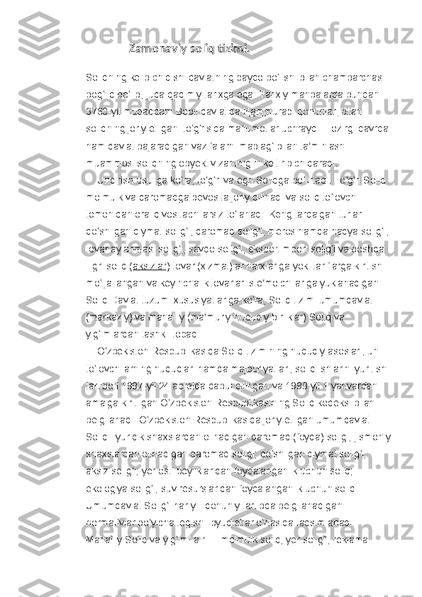                Zamonaviy soliq tizimi.
Soliqning kelib chiqishi davlatning paydo bo lishi bilan chambarchas ʻ
bog liq bo lib, juda qadimiy tarixga ega. Tarixiy manbalarda bundan 	
ʻ ʻ
3760-yil muqaddam   Bobil   davlatida   Hammurapi qonunlari   bilan 
soliqning joriy etilgani to g risida ma lumotlar uchraydi. Hozirgi davrda 	
ʻ ʻ ʼ
ham davlat bajaradigan vazifalarni mablag  bilan ta minlash 	
ʻ ʼ
muammosi soliqning obyektiv zarurligini keltirib chiqaradi.
     Undirish usuliga ko ra, to g ri va egri Soliqga bo linadi. To g ri Soliq 	
ʻ ʻ ʻ ʻ ʻ ʻ
molmulk va daromadga bevosita joriy qilinadi va soliq to lovchi 	
ʻ
tomonidan oraliq vositachilarsiz to lanadi. Keng tarqalgan turlari: 	
ʻ
qo shilgan qiymat solig i, daromad solig i, meros hamda hadya solig i, 	
ʻ ʻ ʻ ʻ
tovar aylanmasi solig i, savdo solig i, eksportimport solig i va boshqa 	
ʻ ʻ ʻ
Egri soliq ( aksizlar ) tovar (xizmat)lar narxlariga yoki tariflarga kiritish 
mo ljallangan va keyinchalik tovarlar iste molchilariga yuklanadigan 	
ʻ ʼ
Soliq Davlat tuzumi xususiyatlariga ko ra, Soliq tizimi umumdavlat 	
ʻ
(markaziy) va mahalliy (ma muriy-hududiy birliklar) Soliq va 	
ʼ
yig imlardan tashkil topadi.	
ʻ
     O zbekiston Respublikasida Soliq tizimining huquqiy asoslari, uni 
ʻ
to lovchilarning huquqlari hamda majburiyatlari, soliq ishlarini yuritish 	
ʻ
tartiboti 1997-yil 24 aprelda qabul qilingan va 1998-yil 1 yanvardan 
amalga kiritilgan O zbekiston Respublikasining Soliq kodeksi bilan 	
ʻ
belgilanadi. O zbekiston Respublikasida joriy etilgan umumdavlat 	
ʻ
Soliqi: yuridik shaxslardan olinadigan daromad (foyda) soligi; jismoniy
shaxslardan olinadigan daromad soligi; qo shilgan qiymat solig i; 	
ʻ ʻ
aksiz solig i; yer osti boyliklaridan foydalanganlik uchun soliq; 	
ʻ
ekologiya solig i; suv resurslaridan foydalanganlik uchun soliq. 	
ʻ
Umumdavlat Solig i har yili qonuniy tartibda belgilanadigan 	
ʻ
normativlar bo yicha tegishli byudjetlar o rtasida taqsimlanadi. 	
ʻ ʻ
Mahalliy Soliq va yig iml a r	
ʻ   — molmulk soliq; yer solig i; reklama 	ʻ 
