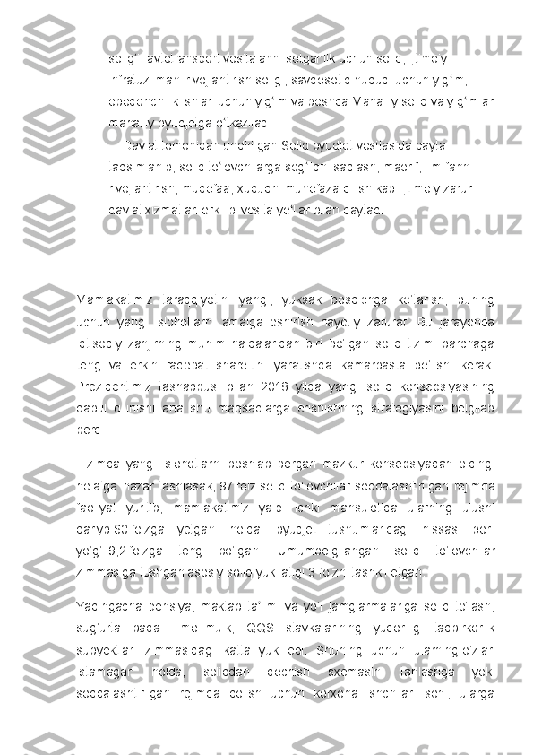 solig i, avtotransport vositalarini sotganlik uchun soliq, ijtimoiy ʻ
infratuzilmani rivojlantirish soligi, savdosotiq huquqi uchun yig im; 	
ʻ
obodonchilik ishlari uchun yig im va boshqa Mahalliy soliq va yig imlar	
ʻ ʻ
mahalliy byudjetga o tkaziladi.	
ʻ
    Davlat tomonidan undirilgan Soliq byudjet vositasida qayta 
taqsimlanib, soliq to lovchilarga sog liqni saqlash, maorif, ilm-fanni 
ʻ ʻ
rivojlantirish, mudofaa, xuquqni muhofaza qilish kabi ijtimoiy zarur 
davlat xizmatlari orkli bilvosita yo llar bilan qaytadi.	
ʻ
Mamlakatimiz   taraqqiyotini   yangi,   yuksak   bosqichga   ko‘tarish,   buning
uchun   yangi   islohotlarni   amalga   oshirish   hayotiy   zarurat.   Bu   jarayonda
iqtisodiy   zanjirning   muhim   halqalaridan   biri   bo‘lgan   soliq   tizimi   barchaga
teng   va   erkin   raqobat   sharoitini   yaratishda   kamarbasta   bo‘lishi   kerak.
Prezidentimiz   tashabbusi   bilan   2018   yilda   yangi   soliq   konsepsiyasining
qabul   qilinishi   ana   shu   maqsadlarga   erishishning   strategiyasini   belgilab
berdi.
Tizimda   yangi   islohotlarni   boshlab   bergan   mazkur   konsepsiyadan   oldingi
holatga   nazar   tashlasak,   97   foiz   soliq   to‘lovchilar   soddalashtirilgan   rejimda
faoliyat   yuritib,   mamlakatimiz   yalpi   ichki   mahsulotida   ularning   ulushi
qariyb   60   foizga   yetgani   holda,   byudjet   tushumlaridagi   hissasi   bor-
yo‘g‘i   9,2   foizga   teng   bo‘lgan.   Umumbelgilangan   soliq   to‘lovchilar
zimmasiga tushgan asosiy soliq yuki atigi   3   foizni tashkil etgan.
Yaqingacha   pensiya,   maktab   ta limi   va   yo‘l   jamg‘armalariga   soliq   to‘lash,	
ʼ
sug‘urta   badali,   mol-mulk,   QQS   stavkalarining   yuqoriligi   tadbirkorlik
subyektlari   zimmasidagi   katta   yuk   edi.   Shuning   uchun   ularning   o‘zlari
istamagan   holda,   soliqdan   qochish   sxemasini   tanlashga   yoki
soddalashtirilgan   rejimda   qolish   uchun   korxona   ishchilari   soni,   ularga 