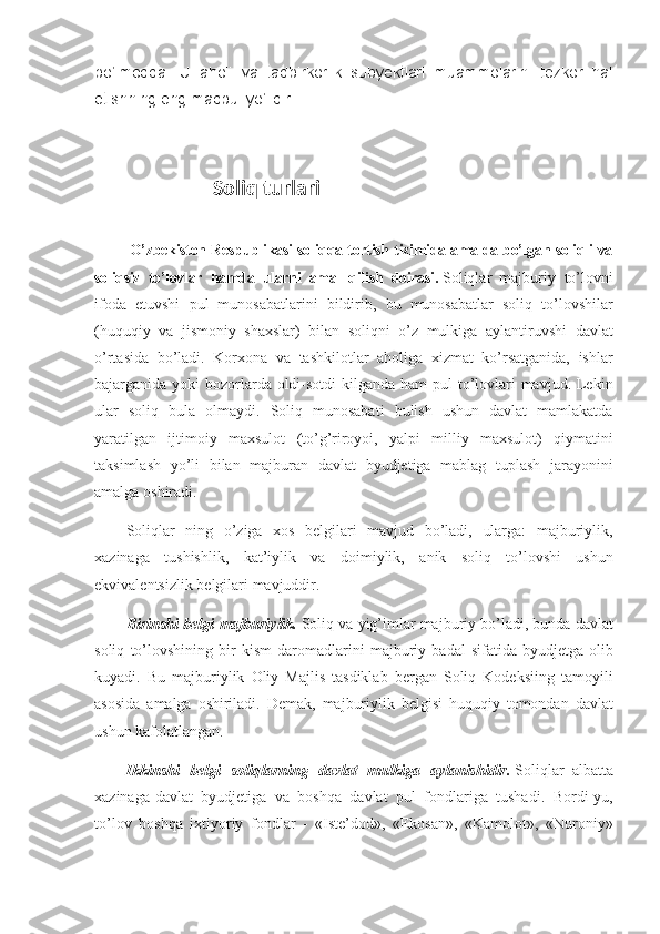 bo‘lmoqda.   U   aholi   va   tadbirkorlik   subyektlari   muammolarini   tezkor   hal
etishning eng maqbul yo‘lidir.
                             Soliq turlari
  O’zbekiston Respublikasi soliqqa tortish tizimida amalda bo’lgan soliqli va
soliqsiz   to’lovlar   hamda   ularni   amal   qilish   doirasi.   Soliqlar     majburiy to’lovni
ifoda	
 etuvshi	 pul	 munosabatlarini	 bildirib,	 bu	 munosabatlar	 soliq	 to’lovshilar
(huquqiy	
 va	 jismoniy	 shaxslar)	 bilan	 soliqni	 o’z	 mulkiga	 aylantiruvshi	 davlat
o’rtasida	
 bo’ladi.	 Korxona	 va	 tashkilotlar	 aholiga	 xizmat	 ko’rsatganida,	 ishlar
bajarganida	
 yoki	 bozorlarda	 oldi-sotdi	 kilganda	 ham	 pul	 to’lovlari	 mavjud.	 Lekin
ular	
 soliq	 bula	 olmaydi.	 Soliq	 munosabati	 bulish	 ushun	 davlat	 mamlakatda
yaratilgan	
 ijtimoiy	 maxsulot	 (to’g’riroyoi,	 yalpi	 milliy	 maxsulot)	 qiymatini
taksimlash	
 yo’li	 bilan	 majburan	 davlat	 byudjetiga	 mablag	 tuplash	 jarayonini
amalga	
 oshiradi.
Soliqlar	
 ning	 o’ziga	 xos	 belgilari	 mavjud	 bo’ladi,	 ularga:	 majburiylik,
xazinaga	
 tushishlik,	 kat’iylik	 va	 doimiylik,	 anik	 soliq	 to’lovshi	 ushun
ekvivalentsizlik	
 belgilari	 mavjuddir.
Birinshi belgi-majburiylik.   Soliq	
 va	 yig’imlar	 majburiy	 bo’ladi,	 bunda	 davlat
soliq	
 to’lovshining	 bir	 kism	 daromadlarini	 majburiy	 badal	 sifatida	 byudjetga	 olib
kuyadi.	
 Bu	 majburiylik	 Oliy	 Majlis	 tasdiklab	 bergan	 Soliq	 Kodeksiing	 tamoyili
asosida	
 amalga	 oshiriladi.	 Demak,	 majburiylik	 belgisi	 huquqiy	 tomondan	 davlat
ushun	
 kafolatlangan.
Ikkinshi   belgi   soliqlarning   davlat   mulkiga   aylanishidir.   Soliqlar     albatta
xazinaga-davlat	
 byudjetiga	 va	 boshqa	 davlat	 pul	 fondlariga	 tushadi.	 Bordi-yu,
to’lov	
 boshqa	 ixtiyoriy	 fondlar	 - «Iste’dod»,	 «Ekosan»,	 «Kamolot»,	 «Nuroniy» 