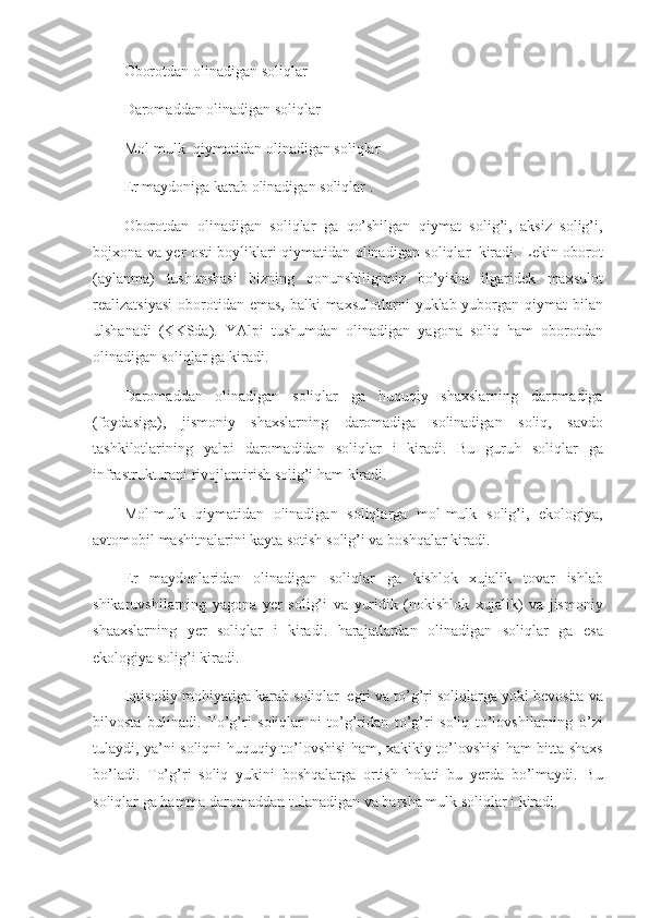 Oborotdan olinadigan	 soliqlar
Daromaddan	
 olinadigan	 soliqlar
Mol-mulk     qiymatidan	
 olinadigan	 soliqlar
Er	
 maydoniga	 karab	 olinadigan	 soliqlar	 .
Oborotdan	
 olinadigan	 soliqlar	 ga	 qo’shilgan	 qiymat	 solig’i,	 aksiz	 solig’i,
bojxona	
 va	 yer	 osti	 boyliklari	 qiymatidan	 olinadigan	 soliqlar     kiradi.	 Lekin	 oborot
(aylanma)	
 tushunshasi	 bizning	 qonunshiligimiz	 bo’yisha	 ilgaridek	 maxsulot
realizatsiyasi	
 oborotidan	 emas,	 balki	 maxsulotlarni	 yuklab	 yuborgan	 qiymat	 bilan
ulshanadi	
 (KKSda).	 YAlpi	 tushumdan	 olinadigan	 yagona	 soliq	 ham	 oborotdan
olinadigan	
 soliqlar	 ga	 kiradi.
Daromaddan	
 olinadigan	 soliqlar	 ga	 huquqiy	 shaxslarning	 daromadiga
(foydasiga),	
 jismoniy	 shaxslarning	 daromadiga	 solinadigan	 soliq,	 savdo
tashkilotlarining	
 yalpi	 daromadidan	 soliqlar	 i kiradi.	 Bu	 guruh	 soliqlar	 ga
infrastrukturani	
 rivojlantirish	 solig’i	 ham	 kiradi.
Mol-mulk	
 qiymatidan	 olinadigan	 soliqlarga	 mol-mulk	 solig’i,	 ekologiya,
avtomobil	
 mashitnalarini	 kayta	 sotish	 solig’i	 va	 boshqalar	 kiradi.
Er	
 maydonlaridan	 olinadigan	 soliqlar	 ga	 kishlok	 xujalik	 tovar	 ishlab
shikaruvshilarning	
 yagona	 yer	 solig’i	 va	 yuridik	 (nokishlok	 xujalik)	 va	 jismoniy
shaaxslarning	
 yer	 soliqlar	 i kiradi.	 harajatlardan	 olinadigan	 soliqlar	 ga	 esa
ekologiya	
 solig’i	 kiradi.
Iqtisodiy	
 mohiyatiga	 karab	 soliqlar     egri	 va	 to’g’ri	 soliqlarga	 yoki	 bevosita	 va
bilvosta	
 bulinadi.	 To’g’ri	 soliqlar	 ni	 to’g’ridan	 to’g’ri	 soliq	 to’lovshilarning	 o’zi
tulaydi,	
 ya’ni	 soliqni	 huquqiy	 to’lovshisi	 ham,	 xakikiy	 to’lovshisi	 ham	 bitta	 shaxs
bo’ladi.	
 To’g’ri	 soliq	 yukini	 boshqalarga	 ortish	 holati	 bu	 yerda	 bo’lmaydi.	 Bu
soliqlar	
 ga	 hamma	 daromaddan	 tulanadigan	 va	 barsha	 mulk	 soliqlar	 i kiradi. 