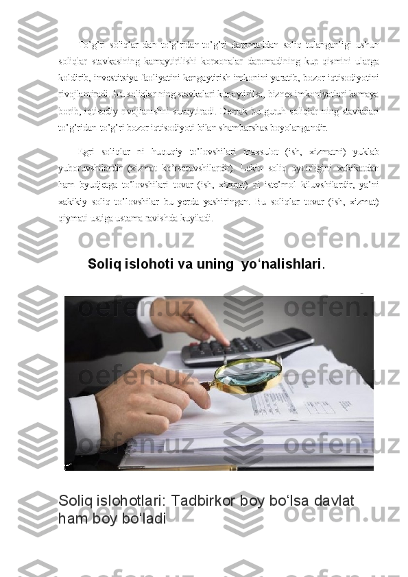 To’g’ri soliqlar	 dan	 to’g’ridan-to’g’ri	 daromaddan	 soliq	 tulanganligi	 ushun
soliqlar     stavkasining	
 kamaytirilishi	 korxonalar     daromadining	 kup	 qismini	 ularga
koldirib,	
 investitsiya	 faoliyatini	 kengaytirish	 imkonini	 yaratib,	 bozor	 iqtisodiyotini
rivojlantiradi.	
 Bu	 soliqlar	 ning	 stavkalari	 kupaytirilsa,	 biznes	 imkoniyatlari	 kamaya
borib,	
 iqtisodiy	 rivojlanishni	 susaytiradi.	 Demak	 bu	 guruh	 soliqlar	 ning	 stavkalari
to’g’ridan-to’g’ri	
 bozor	 iqtisodiyoti	 bilan	 shambarshas	 boyolangandir.
Egri	
 soliqlar	 ni	 huquqiy	 to’lovshilari	 maxsulot	 (ish,	 xizmatni)	 yuklab
yuboruvshilardir	
 (xizmat	 ko’rsatuvshilardir).     Lekin	 soliq	 oyoirligini	 xakikatdan
ham	
 byudjetga	 to’lovshilari	 tovar	 (ish,	 xizmat)	 ni	 iste’mol	 kiluvshilardir,	 ya’ni
xakikiy	
 soliq	 to’lovshilar	 bu	 yerda	 yashiringan.	 Bu	 soliqlar     tovar	 (ish,	 xizmat)
qiymati	
 ustiga	 ustama	 ravishda	 kuyiladi.
            Soliq islohoti va uning  yo nalishlari	
ʻ .  
Soliq islohotlari: Tadbirkor boy bo‘lsa davlat 
ham boy bo‘ladi 