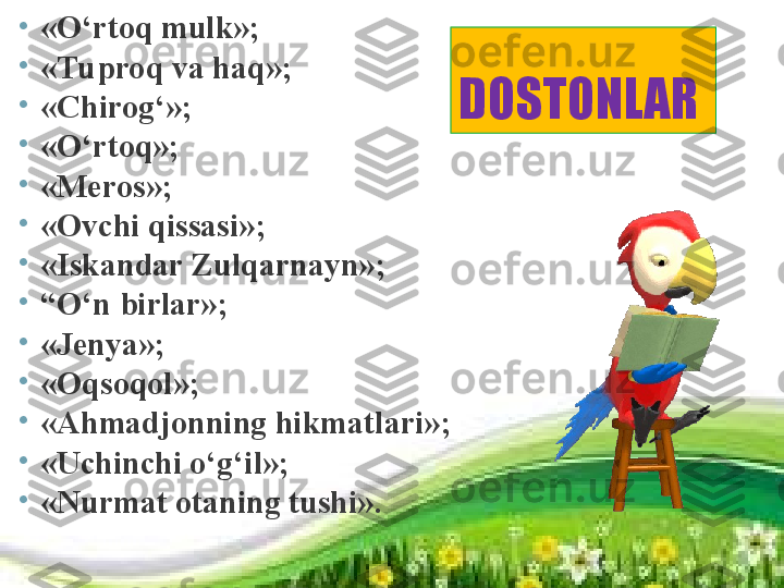 D OSTONLAR  •
«O‘rtoq mulk» ;
•
«Tuproq va haq» ;
•
«Chirog‘» ;
•
«O‘rtoq» ;
•
«Meros» ;
•
«Ovchi qissasi» ;
•
«Iskandar Zulqarnayn» ;
•
“ O‘n birlar» ;
•
«Jenya» ;
•
«Oqsoqol» ;
•
«Ahmadjonning hikmatlari» ;
•
«Uchinchi o‘g‘il» ;
•
«Nurmat otaning tushi» . 