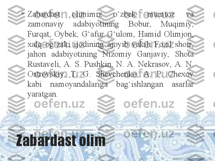 Zabardast olim •
Z abardast  olimimiz  o‘zbek  mumtoz  va 
zamonaviy  adabiyotining  Bobur,  Muqimiy, 
Furqat,  Oybek,  G‘afur  G‘ulom,  Hamid  Olimjon, 
xalq  og‘zaki  ijodining  ajoyib  vakili  Fozil  shoir, 
jahon  adabiyotining  Nizomiy  Ganjaviy,  Shota 
Rustaveli,  A.  S.  Pushkin,  N.  A.  Nekrasov,  A.  N. 
Ostrovskiy,  T.  G.  Shevchenko,  A.  P.   Chexov 
kabi  namoyandalariga  bag‘ishlangan  asarlar 
yaratgan.  