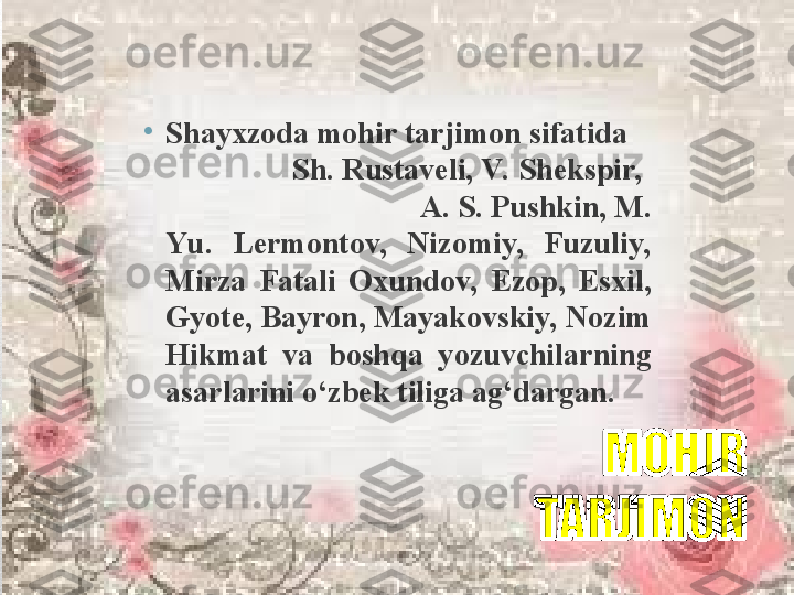 •
Shayxzoda mohir tarjimon sifatida     
                 Sh. Rustaveli, V.  Shekspir,   
                                 A. S. Pushkin, M. 
Yu.  Lermontov,  Nizomiy,  Fuzuliy, 
Mirza  Fatali  Oxundov,  Ezop,  Esxil, 
Gyote, Bayron, Mayakovskiy, Nozim 
Hikmat  va  boshqa  yozuvchilarning 
asarlarini o‘zbek tiliga ag‘dargan. 