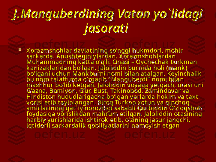 J .Mangube rdining Vat an y o`lidagi J .Mangube rdining Vat an y o`lidagi 
jasorat ijasorat i
  

X orazmshohl ar dav lat ining so‘nggi huk mdori, mohir X orazmshohl ar dav lat ining so‘nggi huk mdori, mohir 
sark arda. Anusht eginiy lardan. X orazmshohl ardan sark arda. Anusht eginiy lardan. X orazmshohl ardan 
Muhammadni ng k at t a o‘g‘l i. Onasi – Oy chechak  t urk man Muhammadni ng k at t a o‘g‘l i. Onasi – Oy chechak  t urk man 
k anizak laridan bo‘lgan. J aloliddin burnida holi (mank ) k anizak laridan bo‘lgan. J aloliddin burnida holi (mank ) 
bo‘lgani  uchun Mank burni nomi bilan at algan. Key inchalik  bo‘lgani  uchun Mank burni nomi bilan at algan. Key inchalik  
bu nom t al aff uzda o‘zgari b “ Manguberdi ”  nomi  bi lan bu nom t al aff uzda o‘zgari b “ Manguberdi ”  nomi  bi lan 
mashhur bo‘li b k et gan. J aloliddin v oy aga y et gach, ot asi uni  mashhur bo‘li b k et gan. J aloliddin v oy aga y et gach, ot asi uni  
G‘azna, Bomiy on, G‘ur, Bust , Tak i nobod, Zamindov ar v a G‘azna, Bomiy on, G‘ur, Bust , Tak i nobod, Zamindov ar v a 
Hindist on hududlari gacha bo‘lgan y erlarda hok i m v a t ax t  Hindist on hududlari gacha bo‘lgan y erlarda hok i m v a t ax t  
v orisi  et i b t ay inl angan. Biroq Turk on xot un v a qipchoq v orisi  et i b t ay inl angan. Biroq Turk on xot un v a qipchoq 
amirlarining qat ` iy  norozi ligi sababli  Qut bi ddin O‘zloqshoh amirlarining qat ` iy  norozi ligi sababli  Qut bi ddin O‘zloqshoh 
foy dasiga v orislik dan mahrum et ilgan. J aloliddin ot asining foy dasiga v orislik dan mahrum et ilgan. J aloliddin ot asining 
harbiy  y uri shlarida isht irok  et ib, o‘zining jasur jangchi , harbiy  y uri shlarida isht irok  et ib, o‘zining jasur jangchi , 
iqt idorli sark ardalik  qobiliy at larini namoy i sh et ganiqt idorli sark ardalik  qobiliy at larini namoy i sh et gan
   