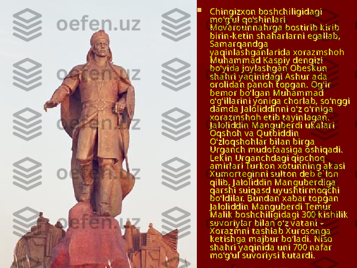 
Chingizxon boshchiligidagi Chingizxon boshchiligidagi 
mo‘g‘ul qo‘shinlari mo‘g‘ul qo‘shinlari 
Mov arounnahrga bost irib k irib Mov arounnahrga bost irib k irib 
birin-k et in shaharlarni egallab, birin-k et in shaharlarni egallab, 
Samarqandga Samarqandga 
y aqinlashganlarida xorazmshoh y aqinlashganlarida xorazmshoh 
Muhammad Kaspiy  dengizi Muhammad Kaspiy  dengizi 
bo‘y ida joy lashgan Obesk un bo‘y ida joy lashgan Obesk un 
shahri y aqinidagi Ashur ada shahri y aqinidagi Ashur ada 
orolidan panoh t opgan. Og‘ir orolidan panoh t opgan. Og‘ir 
bemor bo‘lgan Muhammad bemor bo‘lgan Muhammad 
o‘g‘illarini y oniga chorlab, so‘nggi o‘g‘illarini y oniga chorlab, so‘nggi 
damda J aloliddinni o‘z o‘rniga damda J aloliddinni o‘z o‘rniga 
xorazmshoh et ib t ay inlagan. xorazmshoh et ib t ay inlagan. 
J aloliddin Manguberdi uk alari J aloliddin Manguberdi uk alari 
Oqshoh v a Qut biddin Oqshoh v a Qut biddin 
O‘zloqshohlar bilan birga O‘zloqshohlar bilan birga 
Urganch mudofaasiga oshiqadi. Urganch mudofaasiga oshiqadi. 
Lek in Urganchdagi qipchoq Lek in Urganchdagi qipchoq 
amirlari Turk on xot unning ak asi amirlari Turk on xot unning ak asi 
X umort eginni sult on deb e` lon X umort eginni sult on deb e` lon 
qilib, J aloliddin Manguberdiga qilib, J aloliddin Manguberdiga 
qarshi suiqasd uy usht irmoqchi qarshi suiqasd uy usht irmoqchi 
bo‘ldilar. Bundan xabar t opgan bo‘ldilar. Bundan xabar t opgan 
J aloliddin Manguberdi Temur J aloliddin Manguberdi Temur 
Malik  boshchiligidagi 300 k ishilik  Malik  boshchiligidagi 300 k ishilik  
suv oriy lar bilan o‘z v at ani – suv oriy lar bilan o‘z v at ani – 
X orazmni t ashlab X urosonga X orazmni t ashlab X urosonga 
k et ishga majbur bo‘ladi. Niso k et ishga majbur bo‘ladi. Niso 
shahri y aqinida uni 700 nafar shahri y aqinida uni 700 nafar 
mo‘g‘ul suv oriy si k ut ardi.mo‘g‘ul suv oriy si k ut ardi.
   