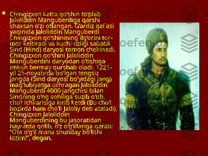 
Chingizxon katta qo‘shin to‘plab Chingizxon katta qo‘shin to‘plab 
Jaloliddin Manguberdiga qarshi Jaloliddin Manguberdiga qarshi 
shaxsan o‘zi otlangan. G‘ardiz qal`asi shaxsan o‘zi otlangan. G‘ardiz qal`asi 
yaqinida Jaloliddin Manguberdi yaqinida Jaloliddin Manguberdi 
Chingizxon qo‘shinining ilg‘orini tor-Chingizxon qo‘shinining ilg‘orini tor-
mor keltiradi va kuchi ozligi sababli mor keltiradi va kuchi ozligi sababli 
Sind (Hind) daryosi tomon chekinadi. Sind (Hind) daryosi tomon chekinadi. 
Chingizxon qo‘shini Jaloliddin Chingizxon qo‘shini Jaloliddin 
Manguberdini daryodan o‘tishiga Manguberdini daryodan o‘tishiga 
imkon bermay qurshab oladi. 1221-imkon bermay qurshab oladi. 1221-
yil 25-noyabrda bo‘lgan tengsiz yil 25-noyabrda bo‘lgan tengsiz 
jangda (Sind daryosi bo‘yidagi jang) jangda (Sind daryosi bo‘yidagi jang) 
mag‘lubiyatga uchragan Jaloliddin mag‘lubiyatga uchragan Jaloliddin 
Manguberdi 4000 jangchisi bilan Manguberdi 4000 jangchisi bilan 
Sindning o‘ng sohiliga suzib o‘tib, Sindning o‘ng sohiliga suzib o‘tib, 
cho‘l ichkarisiga kirib ketdi (Bu cho‘l cho‘l ichkarisiga kirib ketdi (Bu cho‘l 
hozirda ham cho‘li Jaloliy deb ataladi). hozirda ham cho‘li Jaloliy deb ataladi). 
Chingizxon Jaloliddin Chingizxon Jaloliddin 
Manguberdining bu jasoratidan Manguberdining bu jasoratidan 
hayratda qolib, o‘z o‘g‘illariga qarab: hayratda qolib, o‘z o‘g‘illariga qarab: 
“Ota o‘g‘il mana shunday bo‘lishi “Ota o‘g‘il mana shunday bo‘lishi 
lozim!”, degan. lozim!”, degan.  