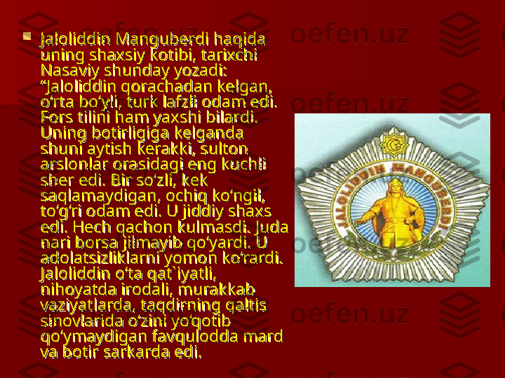 
Jaloliddin Manguberdi haqida Jaloliddin Manguberdi haqida 
uning shaxsiy kotibi, tarixchi uning shaxsiy kotibi, tarixchi 
Nasaviy shunday yozadi: Nasaviy shunday yozadi: 
“Jaloliddin qorachadan kelgan, “Jaloliddin qorachadan kelgan, 
o‘rta bo‘yli, turk lafzli odam edi. o‘rta bo‘yli, turk lafzli odam edi. 
Fors tilini ham yaxshi bilardi. Fors tilini ham yaxshi bilardi. 
Uning botirligiga kelganda Uning botirligiga kelganda 
shuni aytish kerakki, sulton shuni aytish kerakki, sulton 
arslonlar orasidagi eng kuchli arslonlar orasidagi eng kuchli 
sher edi. Bir so‘zli, kek sher edi. Bir so‘zli, kek 
saqlamaydigan, ochiq ko‘ngil, saqlamaydigan, ochiq ko‘ngil, 
to‘g‘ri odam edi. U jiddiy shaxs to‘g‘ri odam edi. U jiddiy shaxs 
edi. Hech qachon kulmasdi. Juda edi. Hech qachon kulmasdi. Juda 
nari borsa jilmayib qo‘yardi. U nari borsa jilmayib qo‘yardi. U 
adolatsizliklarni yomon ko‘rardi. adolatsizliklarni yomon ko‘rardi. 
Jaloliddin o‘ta qat`iyatli, Jaloliddin o‘ta qat`iyatli, 
nihoyatda irodali, murakkab nihoyatda irodali, murakkab 
vaziyatlarda, taqdirning qaltis vaziyatlarda, taqdirning qaltis 
sinovlarida o‘zini yo‘qotib sinovlarida o‘zini yo‘qotib 
qo‘ymaydigan favqulodda mard qo‘ymaydigan favqulodda mard 
va botir sarkarda edi. va botir sarkarda edi.  