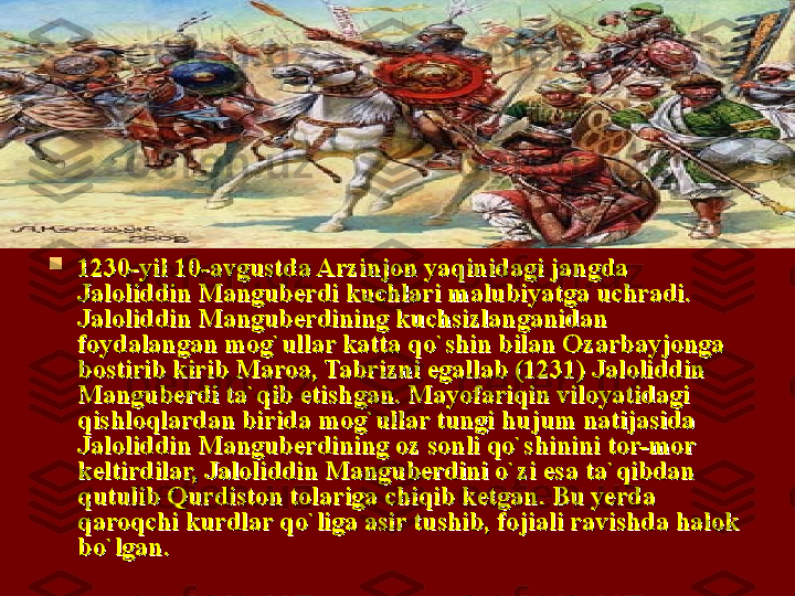 
1230-yil 10-avgustda Arzinjon yaqinidagi jangda 1230-yil 10-avgustda Arzinjon yaqinidagi jangda 
Jaloliddin Manguberdi kuchlari malubiyatga uchradi. Jaloliddin Manguberdi kuchlari malubiyatga uchradi. 
Jaloliddin Manguberdining kuchsizlanganidan Jaloliddin Manguberdining kuchsizlanganidan 
foydalangan mofoydalangan mo
gg
`ullar katta qo`shin bilan Ozarbayjonga `ullar katta qo`shin bilan Ozarbayjonga 
bostirib kirib Maroa, Tabrizni egallab (1231) Jaloliddin bostirib kirib Maroa, Tabrizni egallab (1231) Jaloliddin 
Manguberdi ta`qib etishgan. Mayofariqin viloyatidagi Manguberdi ta`qib etishgan. Mayofariqin viloyatidagi 
qishloqlardan birida moqishloqlardan birida mo
gg
`ullar tungi hujum natijasida `ullar tungi hujum natijasida 
Jaloliddin Manguberdining oz sonli qo`shinini tor-mor Jaloliddin Manguberdining oz sonli qo`shinini tor-mor 
keltirdilar, Jaloliddin Manguberdini o`zi esa ta`qibdan keltirdilar, Jaloliddin Manguberdini o`zi esa ta`qibdan 
qutulib Qurdiston tolariga chiqib ketgan. Bu yerda qutulib Qurdiston tolariga chiqib ketgan. Bu yerda 
qaroqchi kurdlar qo`liga asir tushib, fojiali ravishda halok qaroqchi kurdlar qo`liga asir tushib, fojiali ravishda halok 
bo`lgan. bo`lgan.  