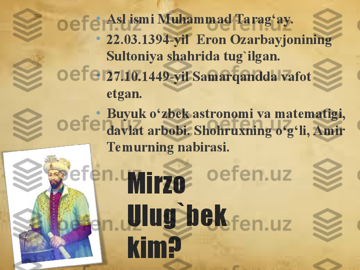 Mirzo 
Ulug`bek 
kim?•
A sl ismi Muhammad Tarag‘ay .
•
22. 0 3 . 1394 -yil   Eron Ozarbayjoni ning  
Sultoniya sh ahrida tug`ilgan.
•
27.10. 1449 -yil  Samarqand da vafot 
etgan.
•
Buyuk o‘zbek ast ronomi  va matematigi, 
davlat  arbobi. S h ohruxning o‘g‘li, Amir 
Temurnin g  nabirasi.  