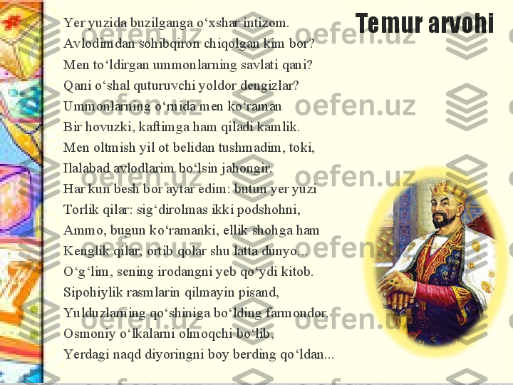 Temur arvohiYe r yuzida buzilganga o‘xshar intizom. 
Avlodimdan sohibqiron chiqolgan kim bor? 
Men to‘ldirgan ummonlarning savlati qani? 
Qani o‘shal quturuvchi yoldor dengizlar? 
Ummonlarning o‘rnida men ko‘raman 
Bir hovuzki, kaftimga ham qiladi kamlik. 
Men oltmish yil ot belidan tushmadim, toki, 
Ilalabad avlodlarim bo‘lsin jahongir.
Har kun besh bor aytar edim: butun yer yuzi 
Torlik qilar: sig‘dirolmas ikki podshohni, 
Ammo, bugun ko‘ramanki, ellik shohga ham 
Kenglik qilar, ortib qolar shu latta dunyo...
O‘g‘lim, sening irodangni yeb qo‘ydi kitob. 
Sipohiylik rasmlarin qilmayin pisand, 
Yu lduzlarning qo‘shiniga bo‘lding farmondor. 
Osmoniy o‘lkalarni olmoqchi bo‘lib, 
Ye rdagi naqd diyoringni boy berding qo‘ldan... 