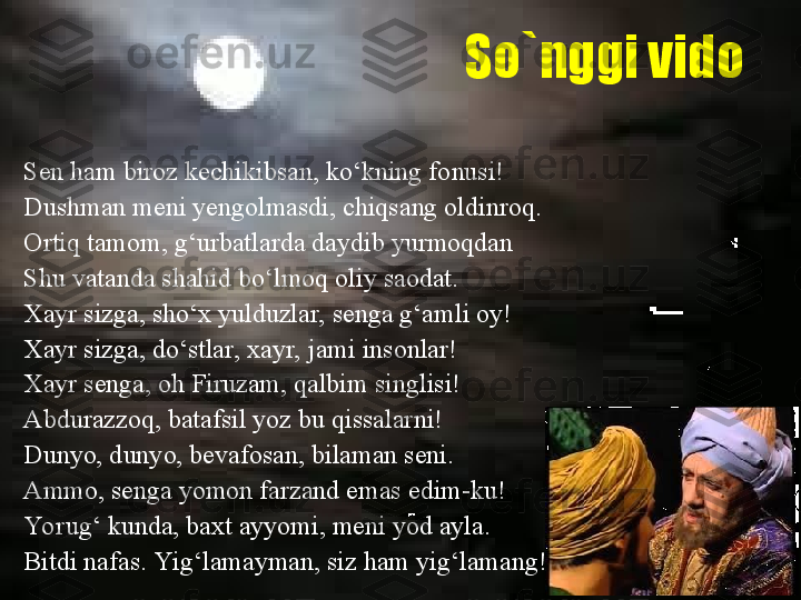 So`nggi vido
Sen ham biroz kechikibsan, ko‘kning fonusi!
Dushman meni yengolmasdi, chiqsang oldinroq. 
Ortiq tamom, g‘urbatlarda daydib yurmoqdan 
Shu vatanda shahid bo‘lmoq oliy saodat.
Xayr sizga, sho‘x yulduzlar, senga g‘amli oy!
Xayr sizga, do‘stlar, xayr, jami insonlar!
Xayr senga, oh Firuzam, qalbim singlisi! 
Abdurazzoq, batafsil yoz bu qissalarni!
Dunyo, dunyo, bevafosan, bilaman seni.
Ammo, senga yomon farzand emas edim-ku!
Yorug‘ kunda, baxt ayyomi, meni yod ayla. 
Bitdi nafas. Yig‘lamayman, siz ham yig‘lamang! 