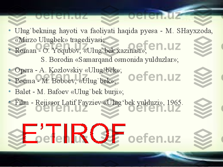 •
U lug`bek ning  hayoti  va  faoliyati  haqida  p y esa  -  M.  SHayxzoda, 
«Mirzo Ulugbek» tragediyasi ;
•
R oman  -  O. Y o qubov, «Ulug ` bek xazinasi»;                                     
               S. Borodin   «Samar q and osmonida yulduzlar» ;  
•
O pera  -  A. Kozlovskiy «Ulug‘bek» ;
•
P oema  -  M. Boboev, «Ulug ` bek» ;
•
B alet  -  M. Bafoev «Ulug ` bek burji» ;
•
F ilm  -  Rej issor  Latif Fayziev «Ulug‘bek yulduzi», 1965 . 