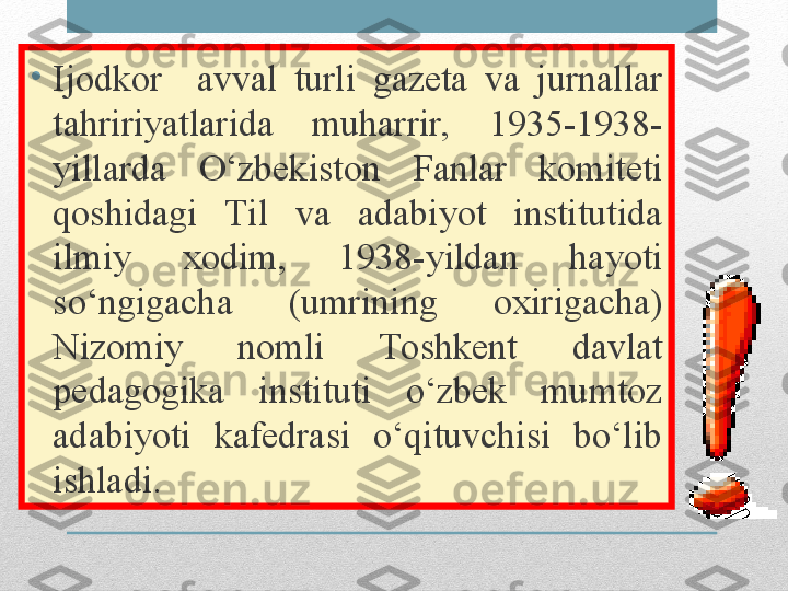 •
Ijodkor    avval  turli  gazeta  va  jurnallar 
tahririyatlarida  muharrir,  1935-1938-
yillarda  O ‘zbekiston  Fanlar  komiteti 
qoshidagi  Til  va  adabiyot  institutida 
ilmiy  xodim,  1938-yildan  hayoti 
so‘ngigacha  (umrining  oxirigacha) 
Nizomiy  nomli  Toshkent  davlat 
pedagogika  instituti  o‘zbek  mumtoz 
adabiyoti  kafedrasi  o‘qituvchisi  bo‘lib 
ishladi. 