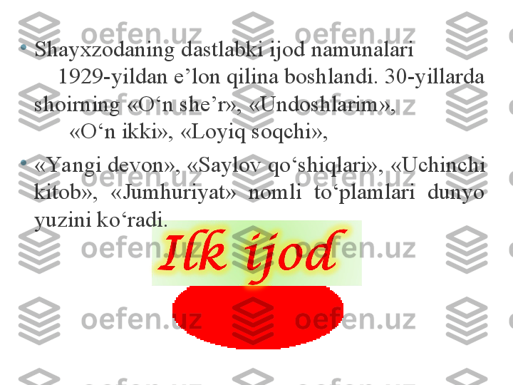 •
Shayxzodaning dastlabki ijod namunalari              
     1929-yildan e’lon qilina boshlandi. 30-yillarda 
shoirning « O ‘n she’r», «Undoshlarim»,                 
       «O‘n ikki», «Loyiq soqchi», 
•
«Ya ngi devon», «Saylov qo‘shiqlari» ,  «Uchinchi 
kitob»,  «Jumhuriyat»  nomli  to‘plamlari  dunyo 
yuzini ko‘radi. 