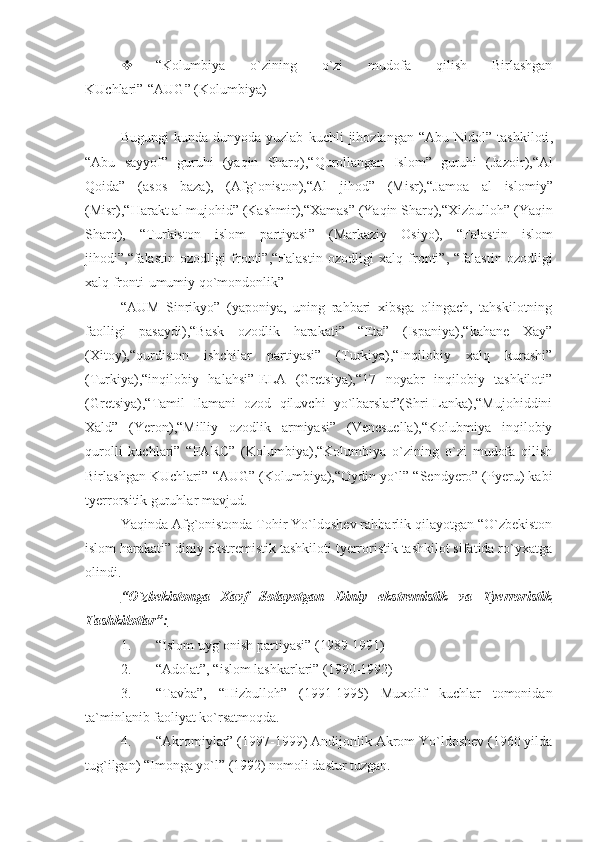  “Kolumbiya   o`zining   o`zi   mudofa   qilish   Birlashgan
KUchlari”-“AUG” (Kolumbiya)
Bugungi   kunda   dunyoda   yuzlab   kuchli   jihozlangan   “ Abu   Nidol ”   tashkiloti ,
“ Abu   sayyof ”   guruhi   ( yaqin   Sharq ),“ Qurollangan   Islom ”   guruhi   ( Jazoir ),“ Al
Qoida ”   ( asos   baza ),   ( Afg ` oniston ),“ Al   jihod ”   ( Misr ),“ Jamoa   al   islomiy ”
( Misr ),“ Harakt   al   mujohid ” ( Kashmir ),“ Xamas ” ( Yaqin   Sharq ),“ Xizbulloh ” ( Yaqin
Sharq ),   “ Turkiston   islom   partiyasi ”   ( Markaziy   Osiyo ),   “ Falastin   islom
jihodi ”,“ falastin   ozodligi   fronti ”,“ Falastin   ozodligi   xalq   fronti ”,   “ falastin   ozodligi
xalq   fronti - umumiy   qo ` mondonlik ”
“AUM   Sinrikyo”   (yaponiya,   uning   rahbari   xibsga   olingach,   tahskilotning
faolligi   pasaydi),“Bask   ozodlik   harakati”   “Eta”   (Ispaniya),“kahane   Xay”
(Xitoy),“qurdiston   ishchilar   partiyasi”   (Turkiya),“Inqilobiy   xalq   kurashi”
(Turkiya),“inqilobiy   halahsi”-ELA   (Gretsiya),“17   noyabr   inqilobiy   tashkiloti”
(Gretsiya),“Tamil   Ilamani   ozod   qiluvchi   yo`lbarslar”(Shri-Lanka),“Mujohiddini
Xald”   (Yeron),“Milliy   ozodlik   armiyasi”   (Venesuella),“Kolubmiya   inqilobiy
qurolli   kuchlari”   “FARC”   (Kolumbiya),“Kolumbiya   o`zining   o`zi   mudofa   qilish
Birlashgan KUchlari”-“AUG” (Kolumbiya),“Oydin yo`l”-“Sendyero” (Pyeru) kabi
tyerrorsitik guruhlar mavjud.
Yaqinda Afg`onistonda Tohir Yo`ldoshev rahbarlik qilayotgan “O`zbekiston
islom harakati” diniy ekstremistik tashkiloti tyerroristik tashkilot sifatida ro`yxatga
olindi.
“O`zbekistonga   Xavf   Solayotgan   Diniy   ekstremistik   va   Tyerroristik
Tashkilotlar”:
1. “Islom uyg`onish partiyasi” (1989-1991)
2. “Adolat”, “islom lashkarlari” (1990-1992)
3. “Tavba”,   “Hizbulloh”   (1991-1995)   Muxolif   kuchlar   tomonidan
ta`minlanib faoliyat ko`rsatmoqda.
4. “Akromiylar” (1997-1999) Andijonlik Akrom Yo`ldoshev (1960 yilda
tug`ilgan) “Imonga yo`l” (1992) nomoli dastur tuzgan. 