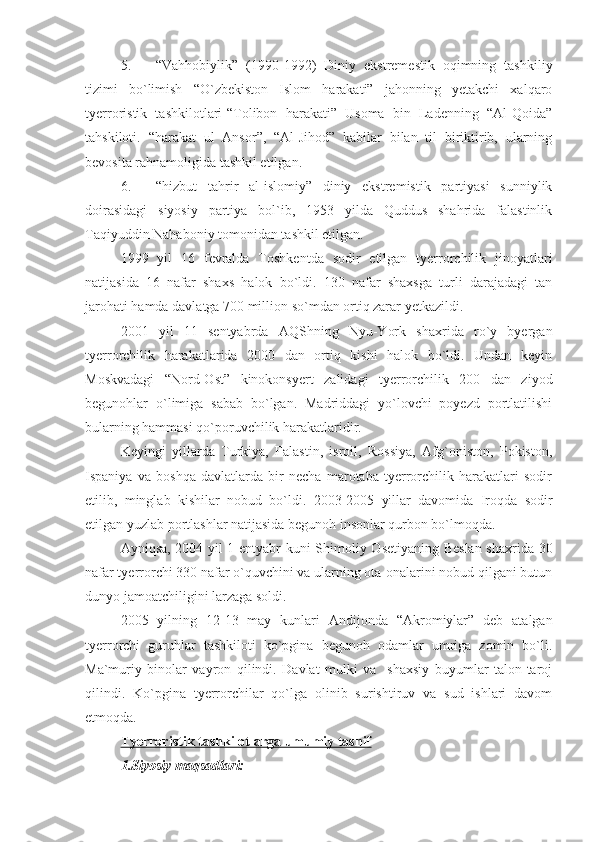 5. “Vahhobiylik”   (1990-1992)   Diniy   ekstremestik   oqimning   tashkiliy
tizimi   bo`limish   “O`zbekiston   Islom   harakati”   jahonning   yetakchi   xalqaro
tyerroristik   tashkilotlari-“Tolibon   harakati”   Usoma   bin   Ladenning   “Al-Qoida”
tahskiloti.   “harakat   ul   Ansor”,   “Al-Jihod”   kabilar   bilan   til   biriktirib,   ularning
bevosita rahnamoligida tashkil etilgan.
6. “hizbut   tahrir   al-islomiy”   diniy   ekstremistik   partiyasi   sunniylik
doirasidagi   siyosiy   partiya   bol`ib,   1953   yilda   Quddus   shahrida   falastinlik
Taqiyuddin Nahaboniy tomonidan tashkil etilgan.
1999   yil   16   fevralda   Toshkentda   sodir   etilgan   tyerrorchilik   jinoyatlari
natijasida   16   nafar   shaxs   halok   bo`ldi.   130   nafar   shaxsga   turli   darajadagi   tan
jarohati hamda davlatga 700 million so`mdan ortiq zarar yetkazildi.
2001   yil   11   sentyabrda   AQShning   Nyu-York   shaxrida   ro`y   byergan
tyerrorchilik   harakatlarida   2000   dan   ortiq   kishi   halok   bo`ldi.   Undan   keyin
Moskvadagi   “Nord-Ost”   kinokonsyert   zalidagi   tyerrorchilik   200   dan   ziyod
begunohlar   o`limiga   sabab   bo`lgan.   Madriddagi   yo`lovchi   poyezd   portlatilishi
bularning hammasi qo`poruvchilik harakatlaridir.
Keyingi   yillarda   Turkiya,   Falastin,   isroil,   Rossiya,   Afg`oniston,   Pokiston,
Ispaniya   va   boshqa   davlatlarda   bir   necha   marotaba   tyerrorchilik   harakatlari   sodir
etilib,   minglab   kishilar   nobud   bo`ldi.   2003-2005   yillar   davomida   Iroqda   sodir
etilgan yuzlab portlashlar natijasida begunoh insonlar qurbon bo`lmoqda.
Ayniqsa, 2004 yil 1 entyabr kuni Shimoliy Osetiyaning Beslan shaxrida 30
nafar tyerrorchi 330 nafar o`quvchini va ularning ota-onalarini nobud qilgani butun
dunyo jamoatchiligini larzaga soldi.
2005   yilning   12-13   may   kunlari   Andijonda   “Akromiylar”   deb   atalgan
tyerrorchi   guruhlar   tashkiloti   ko`pgina   begunoh   odamlar   umriga   zomin   bo`li.
Ma`muriy   binolar   vayron   qilindi.   Davlat   mulki   va     shaxsiy   buyumlar   talon-taroj
qilindi.   Ko`pgina   tyerrorchilar   qo`lga   olinib   surishtiruv   va   sud   ishlari   davom
etmoqda.
Tyerroristik tashkilotlarga umumiy tasnif
1.Siyosiy maqsadlari: 