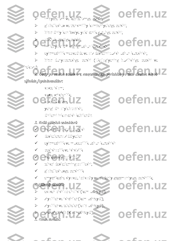  impyeralizm va kapitalizmga qarshi;
 globallashuv va transmilliy kompaniyalarga qarshi;
 biror diniy konfessiya yoki etnik guruhga qarshi;
 o`z hukumatiga qarshi;
 millat yoki din sogligi uchun kurashish
 ayirmachilik maqsadida va o`z davlatini tuzish uchun kurashish;
 biror   dunyoqarashga   qarshi   (Ekologiyaning   buzilishiga   qaeshi   va
hakozo).
2.   Diniy yo`nalish aslida o`z maqsadlariga yerishish yo`lida dindan niqob
sifatida foydalanadilar:
- soxta islom;
- soxta xristianlik;
- soxta iudaizm;
- yangi din o`ylab topish;
- dinlarni inkor etish kabilardir.
3 .  Kelib chiqish sabablari:
 muxolifatni siqib qo`yish
 davlatlararo ziddiyatlar
 ayirmachilik va mustaqillik uchun kurashish
 qashshoqlik va ishsizlik
 mafkuraviy bo`shliq
 tahsqi davlatlarning qo`llashi;
 globallashuvga qarshilik
 amyerikacha   siyosat ,  iqtisodiy   va   madaniy   gegemoniyaga   qarshilik ;
4.   Ijtimoiy tarkibi:
 asosan qishloq aholisi (kam uchraydi);
 ziyolilar va ishchilar (kam uchraydi);
 ziyolilar va talabalar (ko`p uchraydi);
 aralash tarkib (Kop` uchraydi);
5.   Etnik tarkibi: 