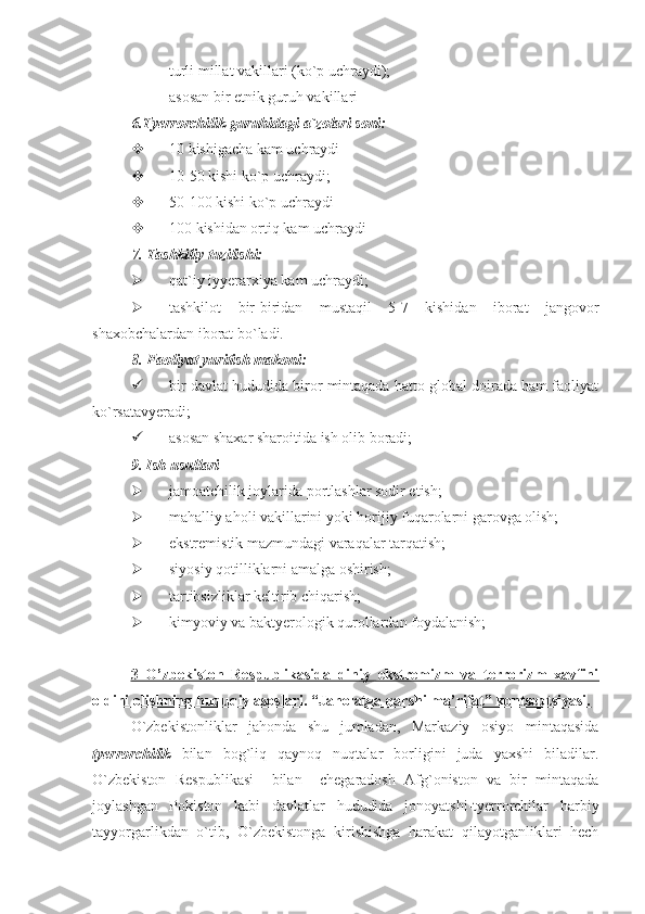 - turli millat vakillari (ko`p uchraydi);
- asosan bir etnik guruh vakillari
6.Tyerrorchilik guruhidagi a`zolari soni:
 10 kishigacha kam uchraydi
 10-50 kishi ko`p uchraydi;
 50-100 kishi ko`p uchraydi
 100 kishidan ortiq kam uchraydi
7.  Tashkiliy tuzilishi:
 qat ` iy   iyyerarxiya   kam   uchraydi ;
 tashkilot   bir-biridan   mustaqil   5-7   kishidan   iborat   jangovor
shaxobchalardan iborat bo`ladi.
8.  Faoliyat yuritish makoni:
 bir davlat hududida biror mintaqada hatto global doirada ham faoliyat
ko`rsatavyeradi;
 asosan shaxar sharoitida ish olib boradi;
9.   Ish usullari
 jamoatchilik joylarida portlashlar sodir etish;
 mahalliy aholi vakillarini yoki horijiy fuqarolarni garovga olish;
 ekstremistik mazmundagi varaqalar tarqatish;
 siyosiy qotilliklarni amalga oshirish;
 tartibsizliklar keltirib chiqarish;
 kimyoviy va baktyerologik qurollardan foydalanish;
3   O’zbеkistоn   Rеspublikasida   diniy   ekstrеmizm   va   tеrrоrizm   xavfini
оldini оlishning huquqiy asоslari. “Jahоlatga qarshi ma’rifat” kоntsеptsiyasi.   
O`zbekistonliklar   jahonda   shu   jumladan,   Markaziy   osiyo   mintaqasida
tyerrorchilik   bilan   bog`liq   qaynoq   nuqtalar   borligini   juda   yaxshi   biladilar.
O`zbekiston   Respublikasi     bilan     chegaradosh   Afg`oniston   va   bir   mintaqada
joylashgan   Pokiston   kabi   davlatlar   hududida   jonoyatshi-tyerrorchilar   harbiy
tayyorgarlikdan   o`tib,   O`zbekistonga   kirishishga   harakat   qilayotganliklari   hech 