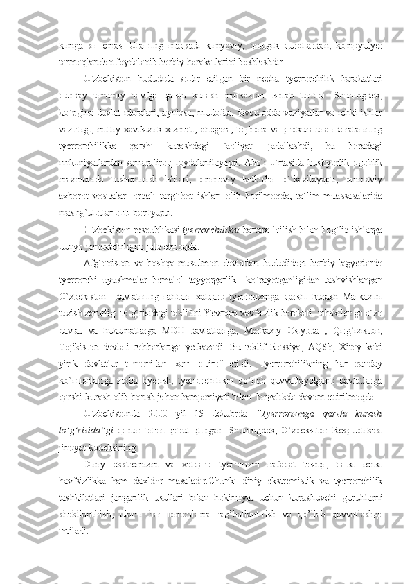 kimga   sir   emas.   Ularning   maqsadi   kimyoviy,   bioogik   qurollardan,   kompyutyer
tarmoqlaridan foydalanib harbiy harakatlarini boshlashdir.
O`zbekiston   hududida   sodir   etilgan   bir   necha   tyerrorchilik   harakatlari
bunday   umumiy   havfga   qarshi   kurash   markazlari   ishlab   turibdi.   Shuningdek,
ko`pgina davlat  idoralari, ayniqsa, mudofaa, favqulodda vaziyatlar  va ichki  ishlar
vazirligi,   milliy   xavfsizlik   xizmati,  chegara,   bojhona  va   prokuratura   idoralarining
tyerrorchilikka   qarshi   kurashdagi   faoliyati   jadallashdi,   bu   boradagi
imkoniyatlardan   samaraliroq   foydalanilayapti.   Aholi   o`rtasida   hushyorlik   ogohlik
mazmunida   tushuntirish   ishlari,   ommaviy   tadbirlar   o`tkazilayapti,   ommaviy
axborot   vositalari   orqali   targ`ibot   ishlari   olib   borilmoqda,   ta`lim   muassasalarida
mashg`ulotlar olib borilyapti.
O`zbekiston respublikasi  tyerrorchilikni  bartaraf qilish bilan bog`liq ishlarga
dunyo jamoatchiligini jalb etmoqda.
Afg`oniston   va   boshqa   musulmon   davlatlari   hududidagi   harbiy   lagyerlarda
tyerrorchi   uyushmalar   bemalol   tayyorgarlik     ko`rayotganligidan   tashvishlangan
O`zbekiston     davlatining   rahbari   xalqaro   tyerrorizmga   qarshi   kurash   Markazini
tuzish zarurligi to`g`risidagi taklifini Yevropa xavfsizlik harakati  tahskilotiga a`zo
davlat   va   hukumatlarga   MDH   davlatlariga,   Markaziy   Osiyoda   ,   Qirg`iziston,
Tojikiston   davlati   rahbarlariga   yetkazadi.   Bu   taklif   Rossiya,   AQSh,   Xitoy   kabi
yirik   davlatlar   tomonidan   xam   e`tirof   etildi.   Tyerrorchilikning   har   qanday
ko`inishlariga   zarba   byerish,   tyerrorchilikni   qo`llab   quvvatlayotganb   davlatlarga
qarshi kurash olib borish jahon hamjamiyati bilan  birgalikda davom ettirilmoqda.
O`zbekistonda   2000   yil   15   dekabrda   “Tyerrorizmga   qarshi   kurash
to’g’risida”gi   qonun   bilan   qabul   qlingan.   Shuningdek,   O`zbeksiton   Respublikasi
jinoyat kodeksining 
Diniy   ekstremizm   va   xalqaro   tyerrorizm   nafaqat   tashqi,   balki   ichki
havfsizlikka   ham   daxldor   masaladir.Chunki   diniy   ekstremistik   va   tyerrorchilik
tashkilotlari   jangarilik   usullari   bilan   hokimiyat   uchun   kurashuvchi   guruhlarni
shakllantirish,   ularni   har   tomonlama   rag’batlantirish   va   qo’llab   quvvatlashga
intiladi. 