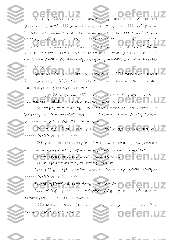 Markaziy   Osiyo   davlatlari   uchun   diniy   ekstremizm   va   xalqaro
tyerrorizmning   xavfi   1990   yilda   Namangan   va   Andijonda,   1990-1996   yillarda
Tojikistondagi   fuqarolik   urushi   va   mojarolar   davomida,   1999   yilda   Toshkent
shahrida,   1999   yil   19-   fevralda   Toshkent   shahrida   ,   1999-2001   yillari
Qirg`izistonning   Bodken,   Ozbekistonning   Surxondaryo   va   Toshkent   viloyatida,
2004 yil  mart-aprel oylarida Toshkent shahri va Buxoro viloyatida 2005 yil 12-13
may  kunlari  Andijon  shahrida   amalga  oshirgan  tyerrorchilik  xarakatlari   timsolida
o`zini ko`rsatdi.
Qzbekiston Prezidenti I.Karimov tashabbusi bilan 1998 yilda tashkil topgan
6  2   guruhining   Afg`oniston   masalasini   hal   qilishda   va   Toshkent
Deklaratsiyasining  ahamiyati juda katta.
2001   yil   28-sentyabrda   BMT   ning   Havfsizlik   Kengashi   1373-sonli
rezolyutsiyasini qabul qilib,tyerrorizmga qarshi kurash komitetini tuzdi.
BMT ning tyerrorizm va unga qarshi kurashga qaratilgan 13 ta xujjati (11 ta
konvensiya   va   2   ta   protokol)   mavjud.   O`zbekiston   12   ana   shunday   halqaro
shartnomalarni ratifikatsiya qildi. Ular qatorida:
1971   yildagi   fuqaro   aviatsiyasining   havfsizligiga   tahdid   soladigan
noqonuniy aktlarga qarshi kurash:
1973   yildagi   xalqaro   himoyadan   foydalanuvchi   shaxslar,   shu   jumladan
diplomatik agentlarga qarshi jinoyatlar uchun jazolash va ularni bartaraf etish:
1979 yildagi garovga olish xarakatlariga qarshi kurash:
1980 yildagi yadroviy matyeriallarning himoyasi:
1988   yildagi   dengiz   kemalari   xarakati     havfsizligiga   tahdid   soladigan
noqonuniy aktlarga qarshi kurash:
1997 yildagi bombaviy tyerrorizmga qarshi kurash:
1999   yildagi   tyerrorizmni   moliyalashtirishga   qarshi   kurash   xalqaro
konvensiyalari borligini ko`rish mumkin. 
    O`zbekiston   Yevropa   Kengashi   doirasida   ham   tyerorizmga   qarshi   7   ta
xalqaro shartnomani imzolagan. 