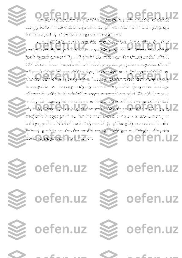 Jamiyatning   barqaror   rivojlanishida   ijtimoiy   hayotning   barcha   sohalarida
tadrijiy va tizimli ravishda amalga oshiriladigan islohotlar muhim ahamiyatga ega
bo`lib, tub, sifatiy  o’zgarishlarning asosini tashkil etadi.
Huquqiy   davlat   qurish   borasida   respublikamizda   keng   miqyosli   ishlar
amalga   oshirilib,   bu   yo`nalishda   katta   yutuqlarga   yerishildi.   Halqaro   andozalarga
javob byeradigan va milliy o`zligimzini aks ettiradigan Konstitutsiya qabul qilindi.
O`zbekiston   inson   huquqlarini   ta`minlashga   qaratilgan,   jahon   miqyosida   e`tirof
etilgan   ko`plab   halqaro   dekloratsiya,   konvensiya   va   hujjatlarga   qo`shildi   va
shundan   kelib   chiqadigan   siyosiy   va   huquqiy   qoidalar   respublikamizning   siyosiy
taraqqiyotida   va   huquqiy   me`yoriy   tizimni   rivojlantiish   jarayonida   inobatga
olinmoqda. Lekin bu borada hali muayyan muammolar mavjud. Chunki qisqa vaqt
mobaynida   bunday har  tomonlama va chuqur o`zgarishlarni amalga oshirish uda
qiyin. Ayni paytda, inson huquqlari va yerkinliklarining qamrov doirasi kengayib,
rivojlanib   borayotganini   va   har   bir   mamlakatda   o`zoga   xos   tarzda   namoyon
bo`layotganini   ta`kidlash   lozim.Tolyerantlik   (bag`rikenglik)   munosabati   barcha
ijtimoiy   guruhlar   va   shaxslar   orasida   amalga   oshirilgan   taqdirdagina   dunyoviy
davlat va jamiyat barpo etishi mumkin. 