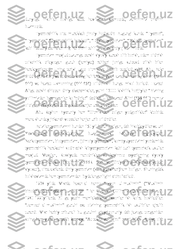 dunyoga   insonlar   boshiga   katta   havf-xatar   solmoqda,   zaminimiz   tinchini
buzmoqda.
Tyerrorchilik   o`ta   murakkab   jinoiy   hodisadir.   Bugungi   kunda   “Tyerror”,
“Tyerrorizm” “Tyerrorchilik harakati”, “Davlat tyerrorizm”, “Xalqaro tyerrorizm”
kabi huquqiy atamalarining har birini tahlil qilishga ehtiyoj sezilmoqda.
Tyerrorizm mavjud tuzumga qarshi siyosiy kurash olib borish, odam o`dirish
to`sqinlik   qilayotgan   guruh   (jamiyat)   rahbari   joniga   suiqasd   qilish   bilan
haraktyerlanadi.   Uning   tarixi   uzoq   o`tmishga   boroib   taqaladi.xalifa   Abu   Bakr
Siddiq (632-634) vafotlaridan so`ng halifalik qilgan Hazrat Umarning o`limi (634-
644)   va   hazrat   Usmonning   (644-656)   o`ldirilishi   bunga   misol   bo`ladi.   Hazrati
Aliga  qarshi  chiqqan  diniy  ekstremistlar,  ya`ni  12000  kishilik  horijiylar  “Bizning
yo`limizdan bormaganlar kofirdirlar”-dedilar. Ular hazrati Alini (656-661) namoz
o`qigani kelayotganida orqasidan hanjar urib o`ldirdilar.
Abu   Rayhon   Byeruniy   ham   “O`tmishdan   qolgan   yodgorliklar”   kitobida
mana shunday jirkanch voqealar hanjar urib o`ldirdilar.
Ba`zilar tyerrorizmni bundan 150 yil burun bo`lgan, deb hisoblaydilar va uni
Yevropadagi   anarxistlarning   buzg`unchilik   ishlariga   bog`laydilar.
Narkotyerrorizm, biotyerrorizm, ijtimoiy tyerrorizm, kompyutyer tizimi yordamida
tyerrorchilik   harakatini   sodir-etish   kibyertyerrorizm   kabi   turli   tyerroristik   usullar
mavjud.   Masalan,   Rossiyada   narodniklar   va   keyinroq   esyerlarning   siyosiy
tyerroristik   harakati   (Stalinning-SSSR   dagi   va   Gitlyerning   Gyermaniyadagi
siyosati), o`rta asrlarda diniy tyerrorizm (salb yurishlari)ham bo`lgan. Shuningdek
bolshevizmda ham tyerrorizmdan foydalanganligini e`tirof etiladi.
1928   yilda   Misrda   hasan-al   Banno   “Ixvon   ul-muslimin”   (“Muslimin
birodarlar”)   jamiyatini   tuzadi   ham   “Fan   ul-mavt”   (O`lim   fani)   kitobini   yozadi.
1980-1990yillarda   30   ga   yaqin   mamlakatlarda   ixvonlar   ish   ko`ra   boshladilar.
“Jamoati   al-muslimin”   guruhi   esa   o`zining   tyerrorchilik   ish   usulibilan   ajralib
turardi.   Misr   harbiy   tribunali   bu   guruhni   g`ayriqonuniy   deb   jazoga   tortganidan
so`ng   ham   guruh   tarqalib   ketmay,   “At-takfir   val   hijro”   nomi   bilan     faoliyt   olib 