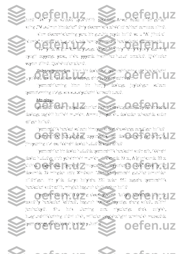 bordi   1981   yilda   suiqasd   uyushtirilib   prezident   Anvar   Sadat   o`ldirilgandan
so`ng ,”Musulmon birodarlar” diniy ekstremistik tahskiloti rahbari qamoqqa olindi.
Islom   ekstremistlarning   yana   bir   guruhio   paydo   bo`ldi   va   u   “Al   jihod   al-
islomiy” nomi bilan bugungi kunda ham tyerrorchilik harakatlarini sodiretmoqda.
1994   yilda   Afg`onistonda   yuzaga   kelgan   “Tolibiy”   diniy-siyosiy   kuchning
oyog`i   qayyerga   yetsa,   o`sha   yyyerda   inson   haq-huquqi   toptaladi.   Qishloqlar
vayron qilindi. Qashshoqlar talandi.
Xalqaro tyerrorizm - biron bir  davlatdagi  tyerrorchilarning o`z harakatlarini
u yoki bu davlat hududidan tahsqariga chiqib, davom ettirishdir.
Tyerrorchilarning   biron   bir   horijiy   davlatga   joylashgan   xalqaro
tyerrorizmning o`ziga xos xususiyatlarini ko`rsatib turadi.
Masalan:
tyerrorchilar ham jinoyat qurbonlari ham bir davlatga mansub yoki bir necha
davlatga   tegishli   bo`lishi   mumkin.  Ammo  jinoyat   shu   davlatdan   tahsqarida   sodor
etilgan bo`ladi.
Tyerrorchilik harakati xalqaro himoya ostidagi shaxslarga qaratilgan bo`ladi
Tyerrorchilik   harakatlariga   tayyorgarlik   bir   davlatda   amalga   oshirilib,
jinoyatning o`zi esa ikkinchi davlat hududida sodir etiladi
Tyerrorchilar bir davlat hududida tyerrorchilik harakatini sodir etib, ikkinchi
davlat hududiga o`tib yahsirinishi mumkin. Pokistonda 37 ta, Afg`onistonda 22 ta
alohida   lagyerlarda   tyerrorchi   jinoyatchilar   tayyorlanadi.   1990-1999   yillar
davomida   29   mingdan   ortiq   Xindiston   fuqarolari   tyerrorchi   guruhlar   tomonidan
o`ldirilgan.   Bir   yilda   dunyo   bo`yicha   320   tadan   660   tagacha   tyerrorchilik
harakatlari sodir etilib, minglab begunoh aholi qurbon bo`ldi
Tyerrorchilik   tahskilotlarining   aksari   yashirin   faoliyat   ko`rsatadi.   Ularnng
tasodifiy   harakatlari   keltiradi,   begunoh   insonlar   hayotiga   chang   soladi,   qalbini
jarohatlaydi.   Shu   bois   ularning   qora   niyatlariga   chek   qo`yish,
buzg`unchiliklarining   oldini   olish,   millatlar   osoyishtaligini   ta`minalsh   maqsadida
tyerrorizmga qarshi kurash boshlab yuborildi. 