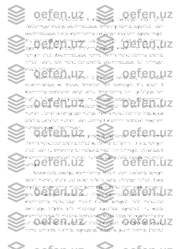 Oziq–ovqat   mahsulotlarida   S   vitaminining   oksidlangan   shakli   uning
oksidlanmagan   shakliga   askorbinreduktaza   fermenti   yordamida   qayta rila di.  Lekin
askorbinreduktaza   boshqa   vitaminlarning   oksidlangan   shakllarini   qaytaraolmaydi.
Shu   bilan   birga   askorbinreduktaza   juda   nordon   (pH=Z   da)   muhitda   o‘zining
qaytarish   xossasini   yo‘qotadi.   U   o‘zining   qaytarish   xossasini     pH   6–8   da   faol
namoyon   qiladi.   Askorbinreduktaza   hamma   o‘simlik   mahsulotlarining   tarkibida
bo‘ladi.   Lekin,   ba’zi   mahsulotlar   tarkibida   askorbinreduktaza   faol   bo‘lmagan
shaklda bo‘lishi mumkin.
Askorbinreduktazadan   tashqari   C   vitaminini   peroksidaza,   fenoloksidaza,
sitoxromoksidaza   va   fenalaza   fermentlari   ham   parchalaydi.   Shu   sababli   S
vitaminining   parchalanish   tezligi   ushbu   fermentlarning   bor   –   yo‘qligiga   ham
bog‘liq   bo‘ladi.   Adabiyotlardagi   malumotlarga   qaraganda,   S   vitaminining
parchalanishiga   nitrit,   gumin   moddalari   va   fosfatlar   ham   ta’sir   ko‘rsatishlari
mumkin. Ular ishlov berilayotgan muhitga o‘simlik mahsulotlari bilan birga va suv
tarkibida   tushishlari   mumkin.   Lekin   ularning   S   vitaminini   parchalash   mexanizmi
hozirgacha yaxshi o‘rganilmagan.
Karotin   lipoksidaza   fermenti   yordamida   oksidlanadi.   Bu   ferment   hamma
o‘simlik mahsulotlari tarkibida bo‘ladi va o‘zining faolligini pH 7–9 da namoyon
qiladi. Lekin bu fermentning faol markazida metall  ioni bo‘lmaydi. Lipoksidaza S
vitaminini ham parchalashi mumkin. Bu haqda adabiyotlarda qisqacha malumotlar
uchraydi .
Sabzavotlarda   aksariyat   vitaminlarning   miqdori   ularni   tozalashda   kamayib
ketishi   mumkin,   chunki   ular   asosan   po‘stloq   tagida   to‘plangan   bo‘ladi.   Suvda
eriydigan   vitaminlarning   miqdori   yarim   tayyor   mahsulotlarni   suvda   saqlaganda
yana   ham   kamayadi.   Saqlash   uchun   olingan   suv   miqdori   qancha   ko‘p   bo‘lsa,
vitaminlarning   mahsulotdagi   miqdori   shuncha   kamayadi.   Ba’zi   mahsulotlar
texnologiya   bo‘yicha   ko‘p   miqdordagi   suyuqlikda   qaynatiladi.   Bu   vaqtda
vitaminlar ham ko‘p  miqdorda parchalanadi.   Mahsulotlarga ishlov berishning eng
oqilona   usullaridan   biri   ularni   bug‘   bilan   pishirishdir.   Shuni   takidlash   kerakki,
normal   atmosfera   bosimida   qaynatganga   qaraganda   yuqori   bosimda   (harorati 