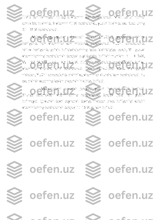 107 0
C   dan   oshmagan   holda)   C   vitamini   kam   parchalanadi.   Misol   uchun   normal
atmosfera bosimida S vitamini 40 % parchalansa, yuqori bosimda esa faqat   uning
20 – 26 % parchalanadi.
Mahsulotlarga   yuqori   chastotali   toklar   (YuChT)   yordamida   ishlov
berilganda   ham   vitaminlar   kam   miqdorda   parchalanadi.   YuChT   apparatlarida
ishlov   berilganda   go‘sht   bo‘lakchalarining   katta–kichikligiga   qarab,   V–   guruxi
vitaminlarining   parchalanish   darajasi   quyidagicha   bo‘lishi   mumkin:   B
1   -   8–29%,
V
2   –   7,4-24,3   %,     RR   –   8,3-15,9   %.   Go‘sht   bo‘lakchalari   qancha   kichik   bo‘lsa,
vitaminlar   shuncha   ko‘p   parchalanadi.   Lekin   mahsulotlar   suvda   pishirganga
nisbatan, YuChT apparatlarida pishirilsa, vitaminlar shuncha kam parchalanadi. Bu
esa pishish vaqtining keskin qisqarishi hisobiga bo‘ladi.
Mahsulotlarni   qovurish   jarayoni   yuqori   haroratda   olib   boriladi.
Shunga   qaramasdan   vitaminlarning   parchalanish   darajasi   juda   ham   yuqori
bo‘lmaydi.   Qovurish   davri   qaynatish   davriga   n isbatan   qisqa   bo‘lganligi   sababli
vitaminlarning parchalanish daraja s i 10–15 % ga kam bo‘ladi. 