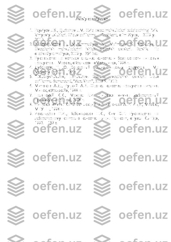 Asosiy adabiyotlar
1. Fayziyev   J.S.,   Qurbonov   J.M.   Oziq-ovqat   mahsulotlari   tadqiqotining   fizik-
kimyoviy   uslublari. O‘quv qo‘llanma. – Toshkent, «Ilm-Ziyo», - 2009 y. –
240 b.
2. Xudayshukurov   T.,   Muhammadiyev   N.,   Mo‘minov   N.   Shukurov   I.
Ovqatlanish   mahsulotlarini   ishlab   chiqarish   asoslari.   Darslik.-   T.:
«Iqtisodiyot-moliya», 2009 y.- 354 bet.
3. Руководство   по   методам   анализа   качества   и   безопасности   пищевых
продуктов. – Москва, «Брандес» - «Медицина», 1998 г.
4. Дубросова   Т.   Ю.   Сенсорный   анализ   пищевых   продуктов.   –   М.:
Маркетинг, 2001. –184с.
5. Т . Х udoyshukurov,   I.Shukurov.   Oqilona   ovqatlanish   asoslari.   Uquv
qo‘llanma. Samarqand, “Zarafshon”, 2007  й . 170 b
6. Митюков   А.Д.,   Руцкий   А.В.   Оценка   качества   продуктов   питания.
Минск, «Ураджай», 1988 г.
7. Полянский   К.К.,   Мохова   Е.И.   Пищевая   химия.   Лабораторный
практикум. Воронеж, 1998 г.
8. Пищевая   химия.   Конспект   лекций   в   2   ч./Нечаев   А.П.   и   др.,   Москва,
МГУПП, 1998 г.
9. Искандаров   Т.И.,   Бабаходжаев   Н.К.,   Ким   С.Г.   Руководство   по
лабораторному   контролю   качества   пищи.   Ташкент,   «Гузал   К.ЛТД»,
1992. – 157 с. 