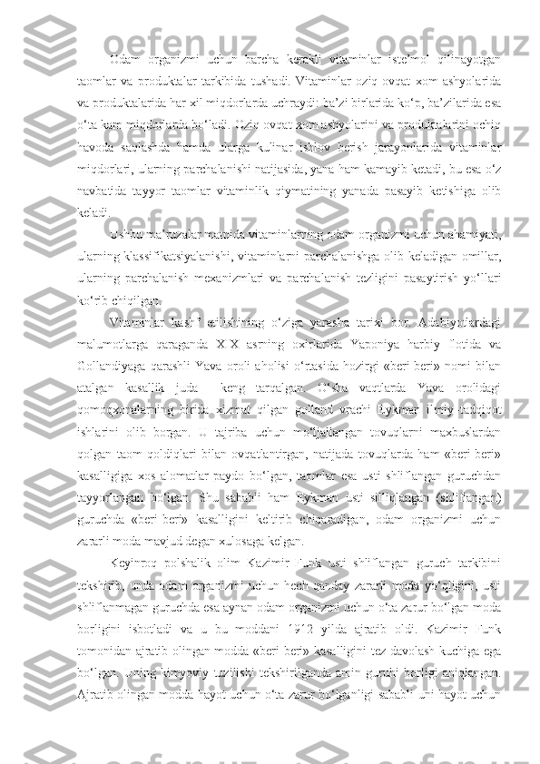 Odam   organizmi   uchun   barcha   kerakli   vitaminlar   iste’mol   qilinayotgan
taomlar   va   produktalar   tarkibida   tushadi.   Vitaminlar   oziq-ovqat   xom   ashyolarida
va produktalarida har xil miqdorlarda uchraydi: ba’zi birlarida ko‘p, ba’zilarida esa
o‘ta kam miqdorlarda bo‘ladi. Oziq-ovqat xom ashyolarini va produktalarini ochiq
havoda   saqlashda   hamda   ularga   kulinar   ishlov   berish   jarayonlarida   vitaminlar
miqdorlari, ularning parchalanishi natijasida, yana ham kamayib ketadi, bu esa o‘z
navbatida   tayyor   taomlar   vitaminlik   qiymatining   yanada   pasayib   ketishiga   olib
keladi.
Ushbu ma’ruzalar matnida vitaminlarning odam organizmi uchun ahamiyati,
ularning klassifikatsiyalanishi, vitaminlarni parchalanishga olib keladigan omillar,
ularning   parchalanish   mexanizmlari   va   parchalanish   tezligini   pasaytirish   yo‘llari
ko‘rib chiqilgan.
Vitaminlar   kashf   etilishining   o‘ziga   yarasha   tarixi   bor.   Adabiyotlardagi
malumotlarga   qaraganda   XIX   asrning   oxirlarida   Yaponiya   harbiy   flotida   va
Gollandiyaga   qarashli   Yava   oroli   aholisi   o‘rtasida   hozirgi   «beri-beri»   nomi   bilan
atalgan   kasallik   juda     keng   tarqalgan.   O‘sha   vaqtlarda   Yava   orolidagi
qomoqxonalarning   birida   xizmat   qilgan   golland   vrachi   Eykman   ilmiy–tadqiqot
ishlarini   olib   borgan.   U   tajriba   uchun   mo‘ljallangan   tovuqlarni   maxbuslardan
qolgan   taom   qoldiqlari   bilan   ovqatlantirgan,   natijada   tovuqlarda   ham   «beri-beri»
kasalligiga   xos   alomatlar   paydo   bo‘lgan,   taomlar   esa   usti   shliflangan   guruchdan
tayyorlangan   bo‘lgan.   Shu   sababli   ham   Eykman   usti   silliqlangan   (shliflangan)
guruchda   «beri-beri»   kasalligini   keltirib   chiqaradigan,   odam   organizmi   uchun
zararli moda mavjud degan xulosaga kelgan.
Keyinroq   polshalik   olim   Kazimir   Funk   usti   shliflangan   guruch   tarkibini
tekshirib,   unda   odam   organizmi   uchun   hech   qanday   zararli   moda   yo‘qligini,   usti
shliflanmagan guruchda esa aynan odam organizmi uchun o‘ta zarur bo‘lgan moda
borligini   isbotladi   va   u   bu   moddani   1912   yilda   ajratib   oldi.   Kazimir   Funk
tomonidan ajratib olingan modda «beri-beri» kasalligini tez davolash kuchiga ega
bo‘lgan.   Uning   kimyoviy   tuzilishi   tekshirilganda   amin   guruhi   borligi   aniqlangan.
Ajratib olingan modda hayot uchun o‘ta zarur bo‘lganligi sababli uni hayot uchun 