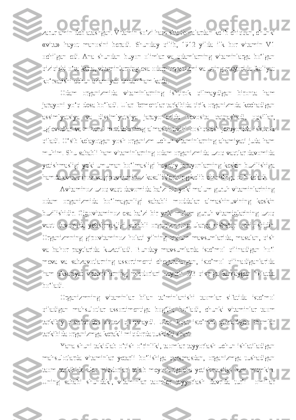 zarur amin deb atashgan. Vitamin so‘zi ham shu iboralardan kelib chiqqan, chunki
«vita»   hayot   manosini   beradi.   Shunday   qilib,   1912   yilda   ilk   bor   vitamin   V1
ochilgan   edi.   Ana   shundan   buyon   olimlar   va   odamlarning   vitaminlarga   bo‘lgan
qiziqishi o‘ta katta, vitaminlarning esa odam organizmi va uning meyorida faoliyat
ko‘rsatishi uchun ahamiyati undan ham katta.
Odam   organizmida   vitaminlarning   ishtirok   qilmaydigan   bironta   ham
jarayoni yo‘q desa bo‘ladi. Ular fermentlar tarkibida tirik organizmda kechadigan
assimlyatsiya   va   dissimlyatsiya   jarayonlarida   bevosita   qatnashadi,   oqsillar,
uglevodlar va mineral moddalarning almashinuvini boshqarish jarayonida ishtirok
qiladi. O‘sib kelayotgan yosh organizm uchun vitaminlarning ahamiyati juda ham
muhim. Shu sababli ham vitaminlarning odam organizmida uzoq vaqtlar davomida
yetishmasligi  yoki umuman bo‘lmasligi  hayotiy jarayonlarning keskin buzilishiga
hamda avitaminoz va gipovitaminoz kasalliklarining kelib chiqishiga olib keladi.
Avitaminoz uzoq vaqt davomida ba’zi bir yoki malum guruh vitaminlarining
odam   organizmida   bo‘lmaganligi   sababli   moddalar   almashinuvining   keskin
buzilishidir.  Gipovitaminoz   esa  ba’zi  bir   yoki   malum   guruh  vitaminlarining  uzoq
vaqt   davomida   yetishmasligi   sababli   organizmning   ularga   nisbatan   ochiqishidir.
Organizmning   gipovitaminoz   holati   yilning   malum   mavsumlarida,   masalan,   qish
va   bahor   paytlarida   kuzatiladi.   Bunday   mavsumlarda   iste’mol   qilinadigan   ho‘l
meva   va   sabzavotlarning   assortimenti   chegaralangan,   iste’mol   qilinadiganlarida
ham   aksariyat   vitaminlarning   miqdorlari   deyarli   2/3   qismga   kamaygan   holatda
bo‘ladi.
Organizmning   vitaminlar   bilan   ta’minlanishi   taomlar   sifatida   iste’mol
qiladigan   mahsulotlar   assortimentiga   bog‘liq   bo‘ladi,   chunki   vitaminlar   taom
tarkibiy   qismlaridan   sintez   qilinmaydi.   Ular   faqat   iste’mol   qilinadigan   taomlar
tarkibida organizmga kerakli miqdorda tushishi shart.
Yana shuni takidlab o‘tish o‘rinliki, taomlar tayyorlash uchun ishlatiladigan
mahsulotlarda   vitaminlar   yetarli   bo‘lishiga   qaramasdan,   organizmga   tushadigan
taom   tarkibida   ular   miqdorlari   talab   meyorlarigacha   yetishmasligi   ham   mumkin.
Uning   sababi   shundaki,   vitaminlar   taomlar   tayyorlash   davrida   turli     omillar 