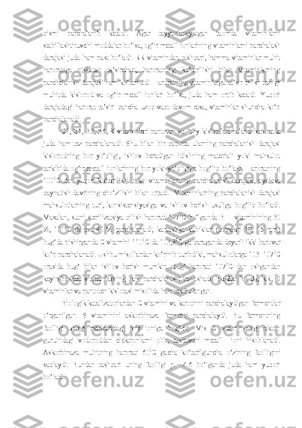 qismi   parchalanib   ketadi.   Agar   tayyorlanayotgan   taomda   vitaminlarni
stabillashtiruvchi moddalar bo‘lsa, og‘ir metall ionlarining vitaminlarni parchalash
darajasi  juda ham  past  bo‘ladi.  RR vitamindan tashqari,  hamma vitaminlar  muhit
haroratiga   nisbatan   ta’sirchan,   haroratning   ko‘tarilishi   bilan   vitaminlarning
parchalanish darajasi ham ko‘tariladi. Haroratning vitaminlarga ta’sir qilish tezligi
muhitda   kislorod   va   og‘ir   metall   ionlari   bo‘lsa,   juda   ham   ortib   ketadi.   Yuqori
darajadagi   harorat   ta’siri   qancha   uzoq   vaqt   davom   etsa,   vitaminlar   shuncha   ko‘p
parchalanadi.
C1, B1, B2, B6, K vitaminlari pantoten va foliy kislotalari baland   haroratda
juda   ham   tez   parchalanadi.   Shu   bilan   bir   qatorda   ularning   parchalanish   darajasi
kislorodning   bor–yo‘qligi,   ishlov   beradigan   idishning   materiali   yoki   mahsulot
tarkibida og‘ir metall ionlarining bor yoki yo‘qligiga bog‘liq bo‘ladi. Haroratning
100 0
C   dan   yuqori   ko‘tarilishi   bilan   vitaminlarning   parchalanish   darajasi,   ayniqsa
qaynatish davrining cho‘zilishi bilan ortadi.     Vitaminlarning parchalanish darajasi
mahsulotlarning   turi,   konsistensiyasiga   va   ishlov   berish   usuliga   bog‘liq   bo‘ladi.
Masalan, sutni sterilizatsiya qilish harorati 107 0
C bo‘lganda B
1   – vitaminining 30
%,   111 0
C   da   esa   40   %   parchalanadi;   kartoshka   kubiklari   (qirralari   10,   15   mm)
bug‘da pishirganda C vitamini 110 0
C da 103,8 0
C ga qaraganda deyarli ikki barovar
ko‘p parchalanadi.  Ushbu misollardan ko‘rinib turibdiki, mahsulotlarga 103–107 0
C
orasida   bug‘   bilan   ishlov   berish   mumkin.   Bug‘   harorati   107 0
C   dan   oshgandan
keyin boshqa  vitaminlarning ham  parchalanishi  tezlashadi. Bu fikr  B
1 , B
2 , RR,  D
vitaminlar va pantoten kislotasi misolida  ham  tasdiqlangan.
Biologik katalizatorlardan C vitamini va karotinni parchalaydigan fermentlar
o‘rganilgan.   S   vitaminini   askorbinaza   fermenti   parchalaydi.   Bu   fermentning
faolligi   uning   markazidagi   mis   ioniga   bog‘liq.   Mis   C   vitaminining   lakton
guruhidagi   vodoroddan   elektronlarni   olib,   tashuvchi   metall     ioni   hisoblanadi.
Askorbinaza   muhitning   harorati   60 0
C   gacha   ko‘tarilguncha   o‘zining   faolligini
saqlaydi.   Bundan   tashqari   uning   faolligi   pH   4-6   bo‘lganda   juda   ham   yuqori
bo‘ladi. 