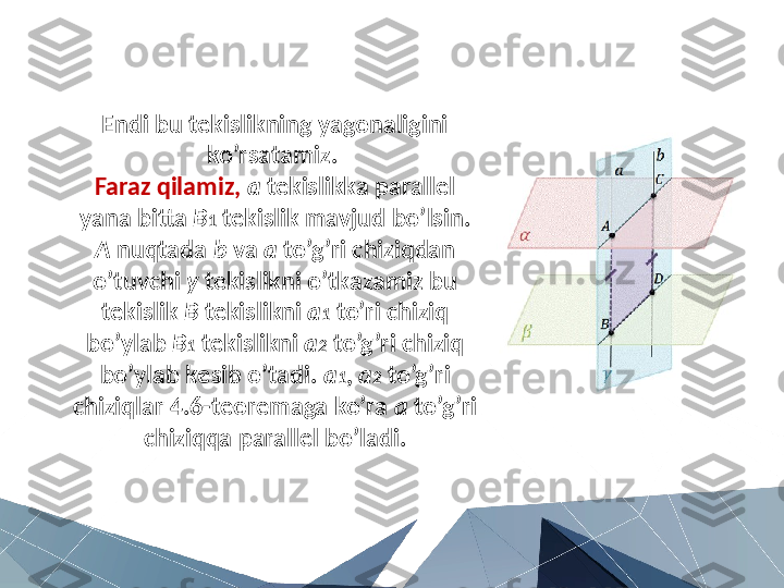 Endi bu tekislikning yagonaligini 
ko’rsatamiz. 
Faraz qilamiz,   a  tekislikka parallel 
yana bitta  B 1  tekislik mavjud bo’lsin. 
A  nuqtada  b  va  a  to’g’ri chiziqdan 
o’tuvchi  y  tekislikni o’tkazamiz bu 
tekislik  B  tekislikni  a 1  to’ri chiziq 
bo’ylab  B 1  tekislikni  a 2  to’g’ri chiziq 
bo’ylab kesib o’tadi.  a 1 ,  a 2  to’g’ri 
chiziqlar 4.6-teoremaga ko’ra  a  to’g’ri 
chiziqqa parallel bo’ladi. 