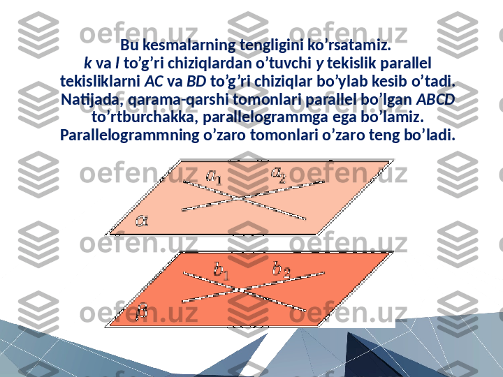 Bu kesmalarning tengligini ko’rsatamiz. 
k  va  l  to’g’ri chiziqlardan o’tuvchi  y  tekislik parallel 
tekisliklarni  AC  va  BD  to’g’ri chiziqlar bo’ylab kesib o’tadi. 
Natijada, qarama-qarshi tomonlari parallel bo’lgan  ABCD  
to’rtburchakka, parallelogrammga ega bo’lamiz. 
Parallelogrammning o’zaro tomonlari o’zaro teng bo’ladi. 